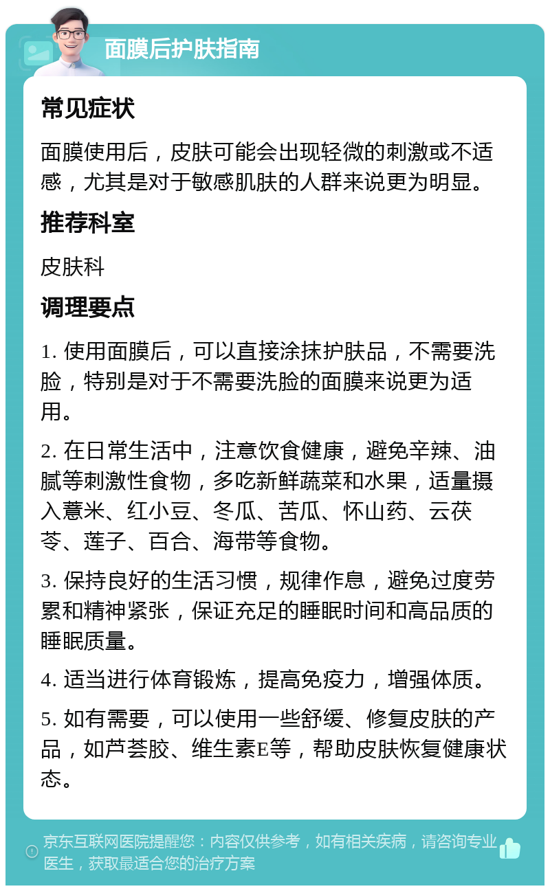 面膜后护肤指南 常见症状 面膜使用后，皮肤可能会出现轻微的刺激或不适感，尤其是对于敏感肌肤的人群来说更为明显。 推荐科室 皮肤科 调理要点 1. 使用面膜后，可以直接涂抹护肤品，不需要洗脸，特别是对于不需要洗脸的面膜来说更为适用。 2. 在日常生活中，注意饮食健康，避免辛辣、油腻等刺激性食物，多吃新鲜蔬菜和水果，适量摄入薏米、红小豆、冬瓜、苦瓜、怀山药、云茯苓、莲子、百合、海带等食物。 3. 保持良好的生活习惯，规律作息，避免过度劳累和精神紧张，保证充足的睡眠时间和高品质的睡眠质量。 4. 适当进行体育锻炼，提高免疫力，增强体质。 5. 如有需要，可以使用一些舒缓、修复皮肤的产品，如芦荟胶、维生素E等，帮助皮肤恢复健康状态。