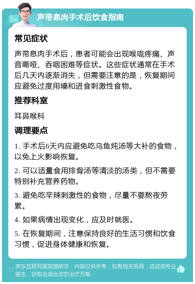 声带息肉手术后饮食指南 常见症状 声带息肉手术后，患者可能会出现喉咙疼痛、声音嘶哑、吞咽困难等症状。这些症状通常在手术后几天内逐渐消失，但需要注意的是，恢复期间应避免过度用嗓和进食刺激性食物。 推荐科室 耳鼻喉科 调理要点 1. 手术后6天内应避免吃乌鱼炖汤等大补的食物，以免上火影响恢复。 2. 可以适量食用排骨汤等清淡的汤类，但不需要特别补充营养药物。 3. 避免吃辛辣刺激性的食物，尽量不要熬夜劳累。 4. 如果病情出现变化，应及时就医。 5. 在恢复期间，注意保持良好的生活习惯和饮食习惯，促进身体健康和恢复。