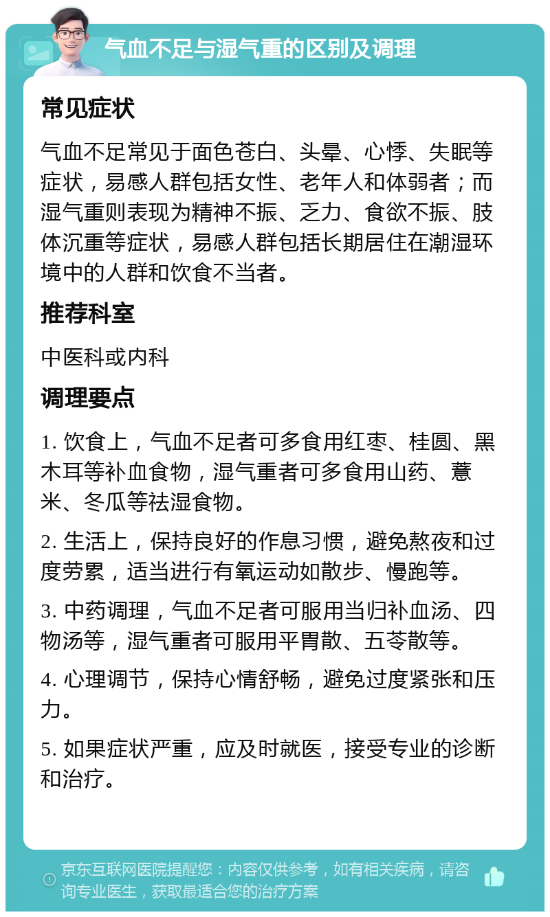 气血不足与湿气重的区别及调理 常见症状 气血不足常见于面色苍白、头晕、心悸、失眠等症状，易感人群包括女性、老年人和体弱者；而湿气重则表现为精神不振、乏力、食欲不振、肢体沉重等症状，易感人群包括长期居住在潮湿环境中的人群和饮食不当者。 推荐科室 中医科或内科 调理要点 1. 饮食上，气血不足者可多食用红枣、桂圆、黑木耳等补血食物，湿气重者可多食用山药、薏米、冬瓜等祛湿食物。 2. 生活上，保持良好的作息习惯，避免熬夜和过度劳累，适当进行有氧运动如散步、慢跑等。 3. 中药调理，气血不足者可服用当归补血汤、四物汤等，湿气重者可服用平胃散、五苓散等。 4. 心理调节，保持心情舒畅，避免过度紧张和压力。 5. 如果症状严重，应及时就医，接受专业的诊断和治疗。