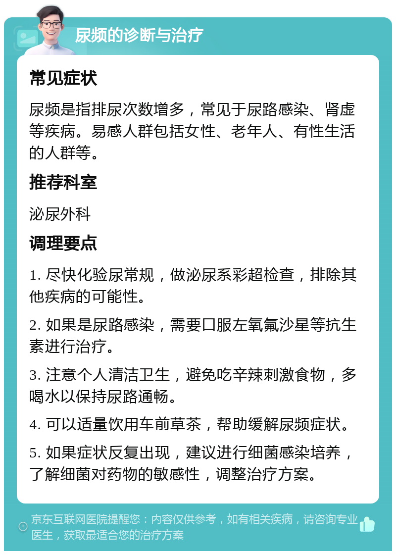 尿频的诊断与治疗 常见症状 尿频是指排尿次数增多，常见于尿路感染、肾虚等疾病。易感人群包括女性、老年人、有性生活的人群等。 推荐科室 泌尿外科 调理要点 1. 尽快化验尿常规，做泌尿系彩超检查，排除其他疾病的可能性。 2. 如果是尿路感染，需要口服左氧氟沙星等抗生素进行治疗。 3. 注意个人清洁卫生，避免吃辛辣刺激食物，多喝水以保持尿路通畅。 4. 可以适量饮用车前草茶，帮助缓解尿频症状。 5. 如果症状反复出现，建议进行细菌感染培养，了解细菌对药物的敏感性，调整治疗方案。