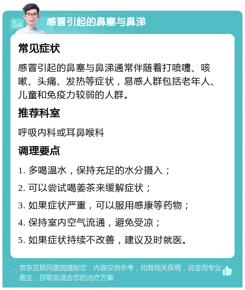 感冒引起的鼻塞与鼻涕 常见症状 感冒引起的鼻塞与鼻涕通常伴随着打喷嚏、咳嗽、头痛、发热等症状，易感人群包括老年人、儿童和免疫力较弱的人群。 推荐科室 呼吸内科或耳鼻喉科 调理要点 1. 多喝温水，保持充足的水分摄入； 2. 可以尝试喝姜茶来缓解症状； 3. 如果症状严重，可以服用感康等药物； 4. 保持室内空气流通，避免受凉； 5. 如果症状持续不改善，建议及时就医。