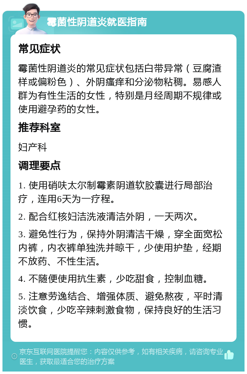 霉菌性阴道炎就医指南 常见症状 霉菌性阴道炎的常见症状包括白带异常（豆腐渣样或偏粉色）、外阴瘙痒和分泌物粘稠。易感人群为有性生活的女性，特别是月经周期不规律或使用避孕药的女性。 推荐科室 妇产科 调理要点 1. 使用硝呋太尔制霉素阴道软胶囊进行局部治疗，连用6天为一疗程。 2. 配合红核妇洁洗液清洁外阴，一天两次。 3. 避免性行为，保持外阴清洁干燥，穿全面宽松内裤，内衣裤单独洗并晾干，少使用护垫，经期不放药、不性生活。 4. 不随便使用抗生素，少吃甜食，控制血糖。 5. 注意劳逸结合、增强体质、避免熬夜，平时清淡饮食，少吃辛辣刺激食物，保持良好的生活习惯。