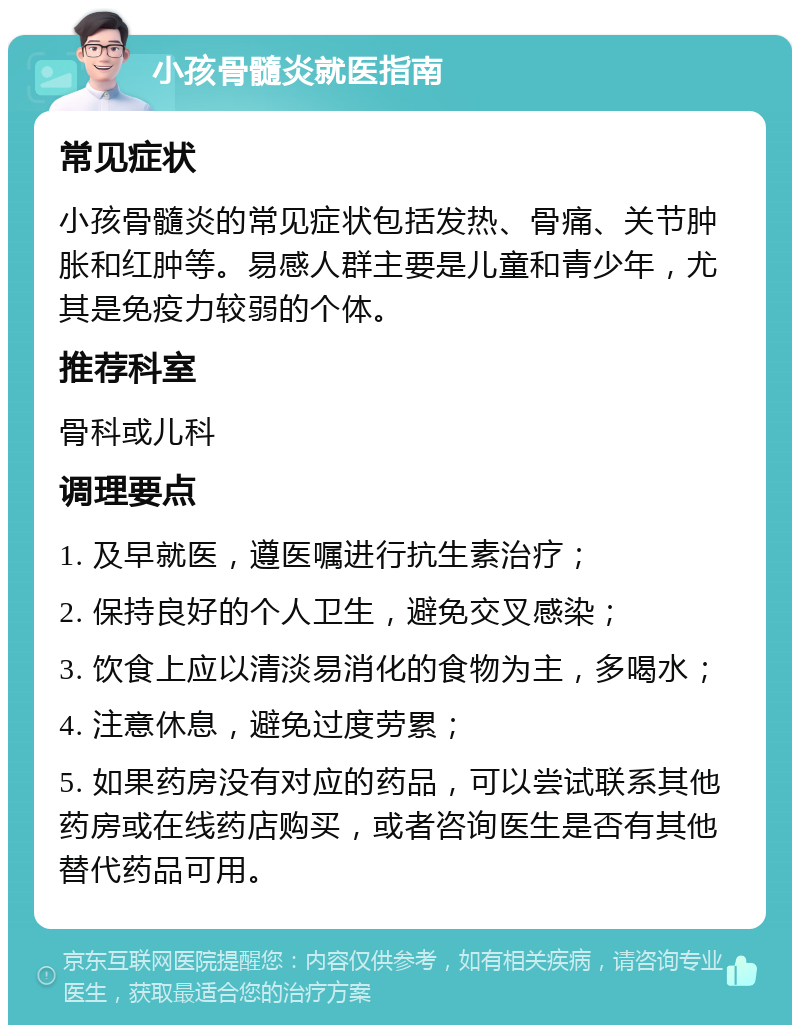 小孩骨髓炎就医指南 常见症状 小孩骨髓炎的常见症状包括发热、骨痛、关节肿胀和红肿等。易感人群主要是儿童和青少年，尤其是免疫力较弱的个体。 推荐科室 骨科或儿科 调理要点 1. 及早就医，遵医嘱进行抗生素治疗； 2. 保持良好的个人卫生，避免交叉感染； 3. 饮食上应以清淡易消化的食物为主，多喝水； 4. 注意休息，避免过度劳累； 5. 如果药房没有对应的药品，可以尝试联系其他药房或在线药店购买，或者咨询医生是否有其他替代药品可用。