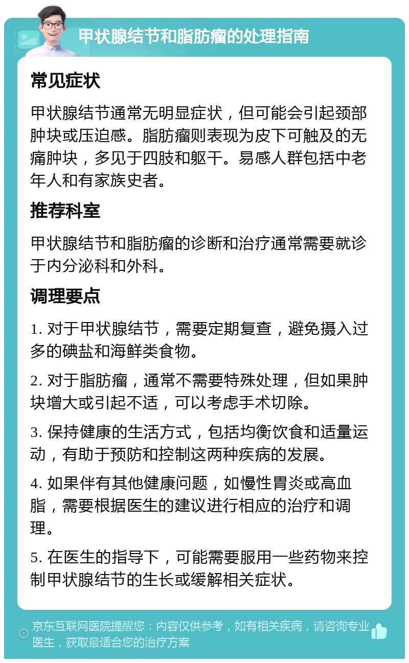 甲状腺结节和脂肪瘤的处理指南 常见症状 甲状腺结节通常无明显症状，但可能会引起颈部肿块或压迫感。脂肪瘤则表现为皮下可触及的无痛肿块，多见于四肢和躯干。易感人群包括中老年人和有家族史者。 推荐科室 甲状腺结节和脂肪瘤的诊断和治疗通常需要就诊于内分泌科和外科。 调理要点 1. 对于甲状腺结节，需要定期复查，避免摄入过多的碘盐和海鲜类食物。 2. 对于脂肪瘤，通常不需要特殊处理，但如果肿块增大或引起不适，可以考虑手术切除。 3. 保持健康的生活方式，包括均衡饮食和适量运动，有助于预防和控制这两种疾病的发展。 4. 如果伴有其他健康问题，如慢性胃炎或高血脂，需要根据医生的建议进行相应的治疗和调理。 5. 在医生的指导下，可能需要服用一些药物来控制甲状腺结节的生长或缓解相关症状。