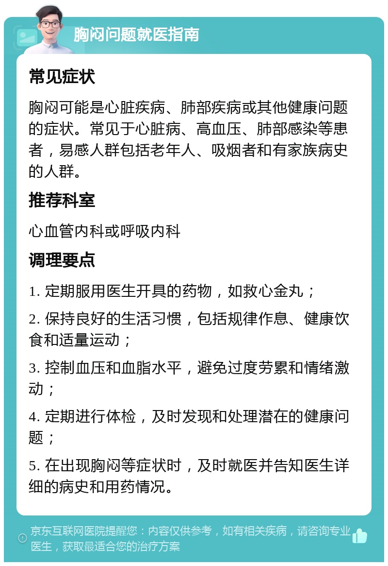 胸闷问题就医指南 常见症状 胸闷可能是心脏疾病、肺部疾病或其他健康问题的症状。常见于心脏病、高血压、肺部感染等患者，易感人群包括老年人、吸烟者和有家族病史的人群。 推荐科室 心血管内科或呼吸内科 调理要点 1. 定期服用医生开具的药物，如救心金丸； 2. 保持良好的生活习惯，包括规律作息、健康饮食和适量运动； 3. 控制血压和血脂水平，避免过度劳累和情绪激动； 4. 定期进行体检，及时发现和处理潜在的健康问题； 5. 在出现胸闷等症状时，及时就医并告知医生详细的病史和用药情况。