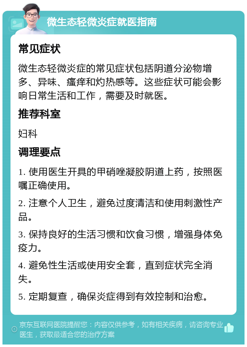 微生态轻微炎症就医指南 常见症状 微生态轻微炎症的常见症状包括阴道分泌物增多、异味、瘙痒和灼热感等。这些症状可能会影响日常生活和工作，需要及时就医。 推荐科室 妇科 调理要点 1. 使用医生开具的甲硝唑凝胶阴道上药，按照医嘱正确使用。 2. 注意个人卫生，避免过度清洁和使用刺激性产品。 3. 保持良好的生活习惯和饮食习惯，增强身体免疫力。 4. 避免性生活或使用安全套，直到症状完全消失。 5. 定期复查，确保炎症得到有效控制和治愈。