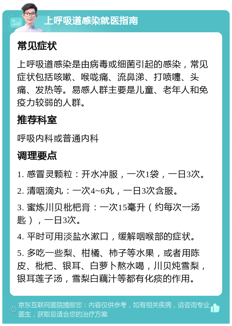 上呼吸道感染就医指南 常见症状 上呼吸道感染是由病毒或细菌引起的感染，常见症状包括咳嗽、喉咙痛、流鼻涕、打喷嚏、头痛、发热等。易感人群主要是儿童、老年人和免疫力较弱的人群。 推荐科室 呼吸内科或普通内科 调理要点 1. 感冒灵颗粒：开水冲服，一次1袋，一日3次。 2. 清咽滴丸：一次4~6丸，一日3次含服。 3. 蜜炼川贝枇杷膏：一次15毫升（约每次一汤匙），一日3次。 4. 平时可用淡盐水漱口，缓解咽喉部的症状。 5. 多吃一些梨、柑橘、柿子等水果，或者用陈皮、枇杷、银耳、白萝卜熬水喝，川贝炖雪梨，银耳莲子汤，雪梨白藕汁等都有化痰的作用。