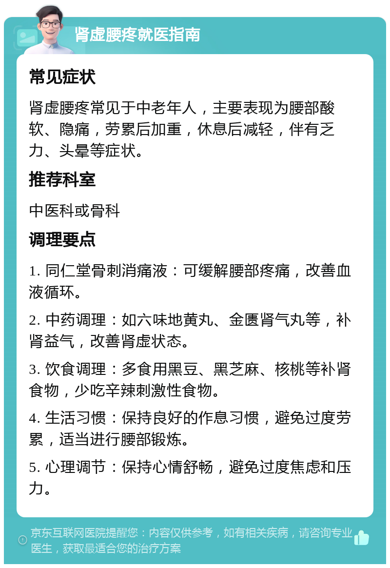 肾虚腰疼就医指南 常见症状 肾虚腰疼常见于中老年人，主要表现为腰部酸软、隐痛，劳累后加重，休息后减轻，伴有乏力、头晕等症状。 推荐科室 中医科或骨科 调理要点 1. 同仁堂骨刺消痛液：可缓解腰部疼痛，改善血液循环。 2. 中药调理：如六味地黄丸、金匮肾气丸等，补肾益气，改善肾虚状态。 3. 饮食调理：多食用黑豆、黑芝麻、核桃等补肾食物，少吃辛辣刺激性食物。 4. 生活习惯：保持良好的作息习惯，避免过度劳累，适当进行腰部锻炼。 5. 心理调节：保持心情舒畅，避免过度焦虑和压力。