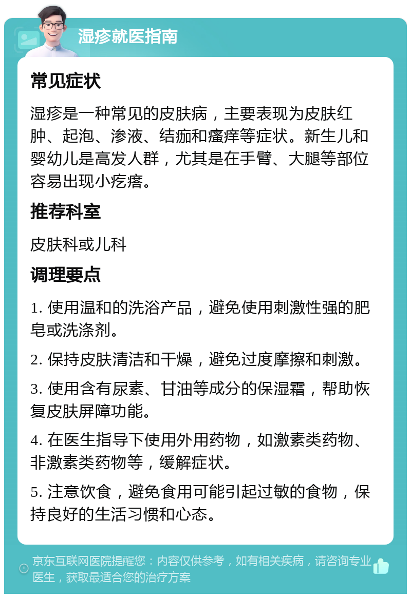 湿疹就医指南 常见症状 湿疹是一种常见的皮肤病，主要表现为皮肤红肿、起泡、渗液、结痂和瘙痒等症状。新生儿和婴幼儿是高发人群，尤其是在手臂、大腿等部位容易出现小疙瘩。 推荐科室 皮肤科或儿科 调理要点 1. 使用温和的洗浴产品，避免使用刺激性强的肥皂或洗涤剂。 2. 保持皮肤清洁和干燥，避免过度摩擦和刺激。 3. 使用含有尿素、甘油等成分的保湿霜，帮助恢复皮肤屏障功能。 4. 在医生指导下使用外用药物，如激素类药物、非激素类药物等，缓解症状。 5. 注意饮食，避免食用可能引起过敏的食物，保持良好的生活习惯和心态。