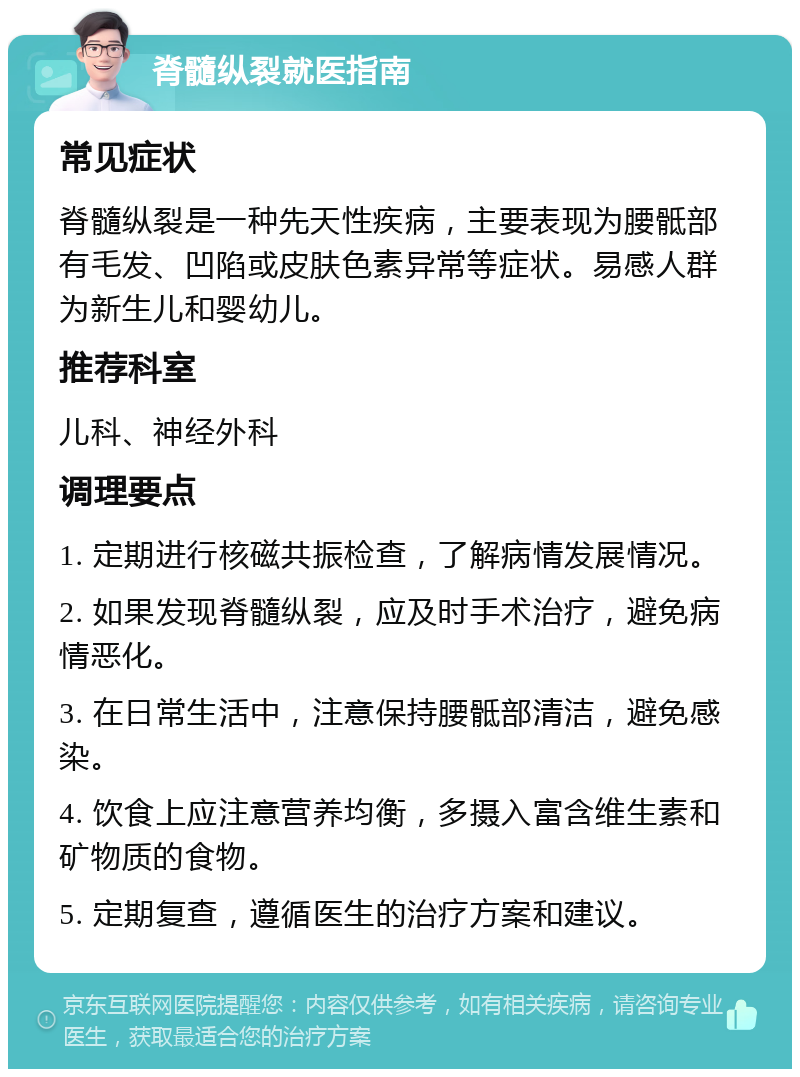 脊髓纵裂就医指南 常见症状 脊髓纵裂是一种先天性疾病，主要表现为腰骶部有毛发、凹陷或皮肤色素异常等症状。易感人群为新生儿和婴幼儿。 推荐科室 儿科、神经外科 调理要点 1. 定期进行核磁共振检查，了解病情发展情况。 2. 如果发现脊髓纵裂，应及时手术治疗，避免病情恶化。 3. 在日常生活中，注意保持腰骶部清洁，避免感染。 4. 饮食上应注意营养均衡，多摄入富含维生素和矿物质的食物。 5. 定期复查，遵循医生的治疗方案和建议。