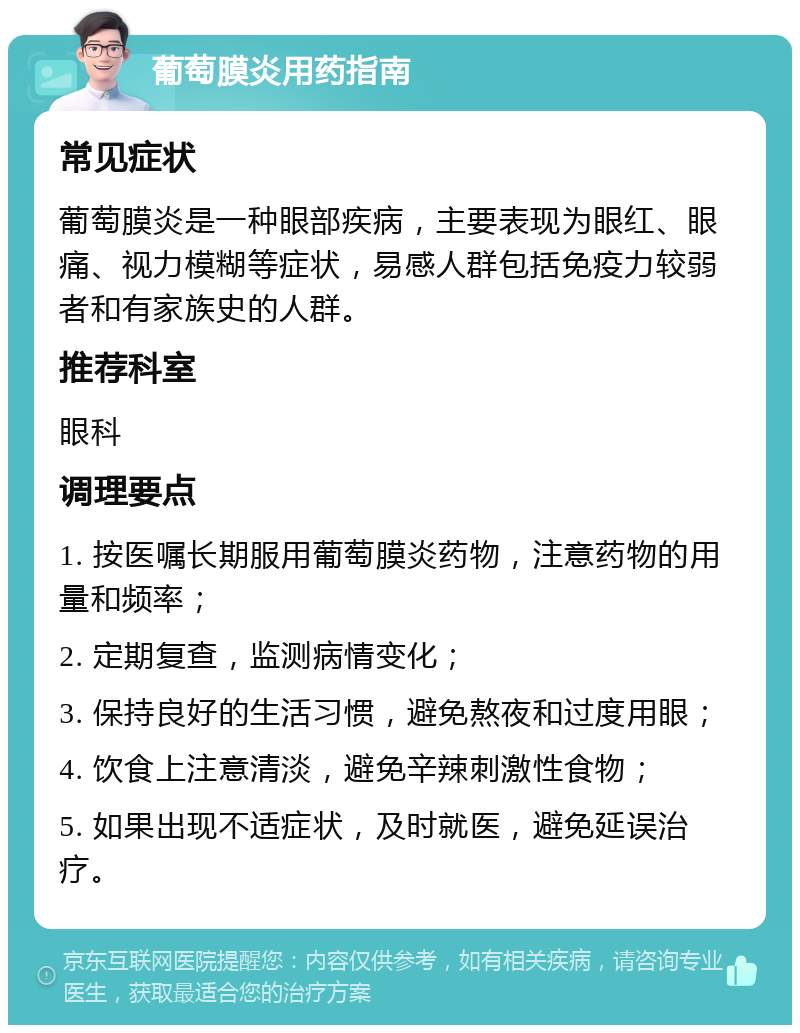 葡萄膜炎用药指南 常见症状 葡萄膜炎是一种眼部疾病，主要表现为眼红、眼痛、视力模糊等症状，易感人群包括免疫力较弱者和有家族史的人群。 推荐科室 眼科 调理要点 1. 按医嘱长期服用葡萄膜炎药物，注意药物的用量和频率； 2. 定期复查，监测病情变化； 3. 保持良好的生活习惯，避免熬夜和过度用眼； 4. 饮食上注意清淡，避免辛辣刺激性食物； 5. 如果出现不适症状，及时就医，避免延误治疗。