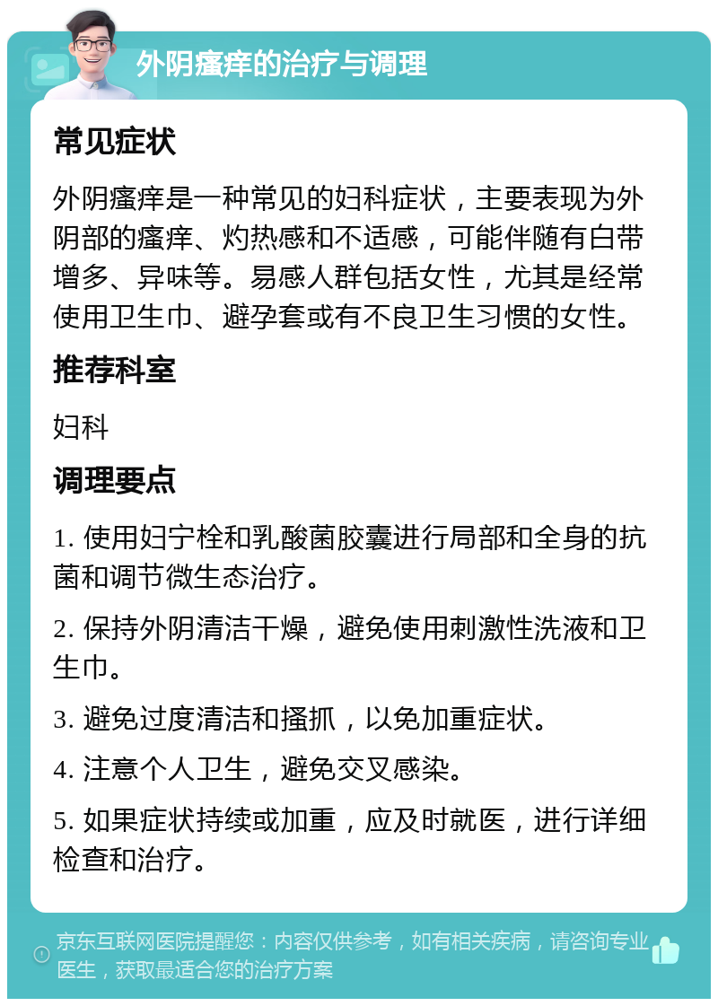 外阴瘙痒的治疗与调理 常见症状 外阴瘙痒是一种常见的妇科症状，主要表现为外阴部的瘙痒、灼热感和不适感，可能伴随有白带增多、异味等。易感人群包括女性，尤其是经常使用卫生巾、避孕套或有不良卫生习惯的女性。 推荐科室 妇科 调理要点 1. 使用妇宁栓和乳酸菌胶囊进行局部和全身的抗菌和调节微生态治疗。 2. 保持外阴清洁干燥，避免使用刺激性洗液和卫生巾。 3. 避免过度清洁和搔抓，以免加重症状。 4. 注意个人卫生，避免交叉感染。 5. 如果症状持续或加重，应及时就医，进行详细检查和治疗。