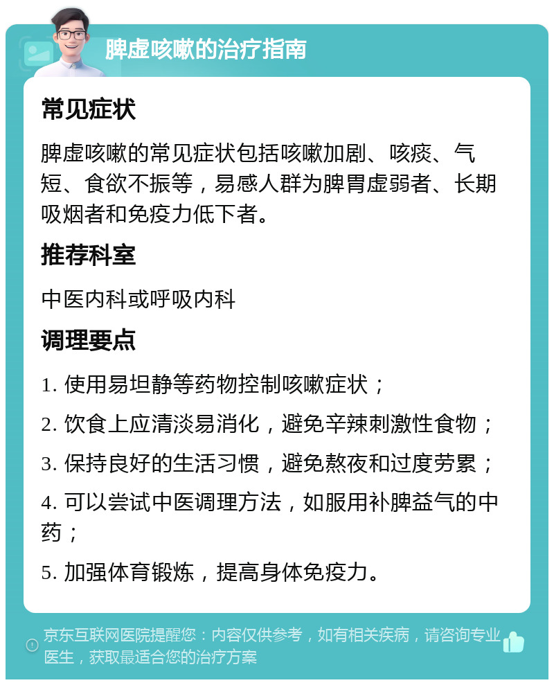 脾虚咳嗽的治疗指南 常见症状 脾虚咳嗽的常见症状包括咳嗽加剧、咳痰、气短、食欲不振等，易感人群为脾胃虚弱者、长期吸烟者和免疫力低下者。 推荐科室 中医内科或呼吸内科 调理要点 1. 使用易坦静等药物控制咳嗽症状； 2. 饮食上应清淡易消化，避免辛辣刺激性食物； 3. 保持良好的生活习惯，避免熬夜和过度劳累； 4. 可以尝试中医调理方法，如服用补脾益气的中药； 5. 加强体育锻炼，提高身体免疫力。