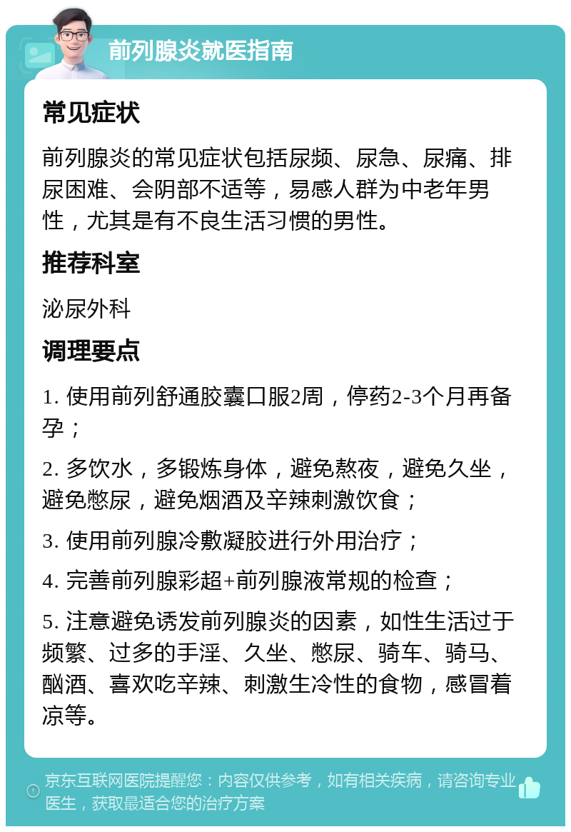 前列腺炎就医指南 常见症状 前列腺炎的常见症状包括尿频、尿急、尿痛、排尿困难、会阴部不适等，易感人群为中老年男性，尤其是有不良生活习惯的男性。 推荐科室 泌尿外科 调理要点 1. 使用前列舒通胶囊口服2周，停药2-3个月再备孕； 2. 多饮水，多锻炼身体，避免熬夜，避免久坐，避免憋尿，避免烟酒及辛辣刺激饮食； 3. 使用前列腺冷敷凝胶进行外用治疗； 4. 完善前列腺彩超+前列腺液常规的检查； 5. 注意避免诱发前列腺炎的因素，如性生活过于频繁、过多的手淫、久坐、憋尿、骑车、骑马、酗酒、喜欢吃辛辣、刺激生冷性的食物，感冒着凉等。