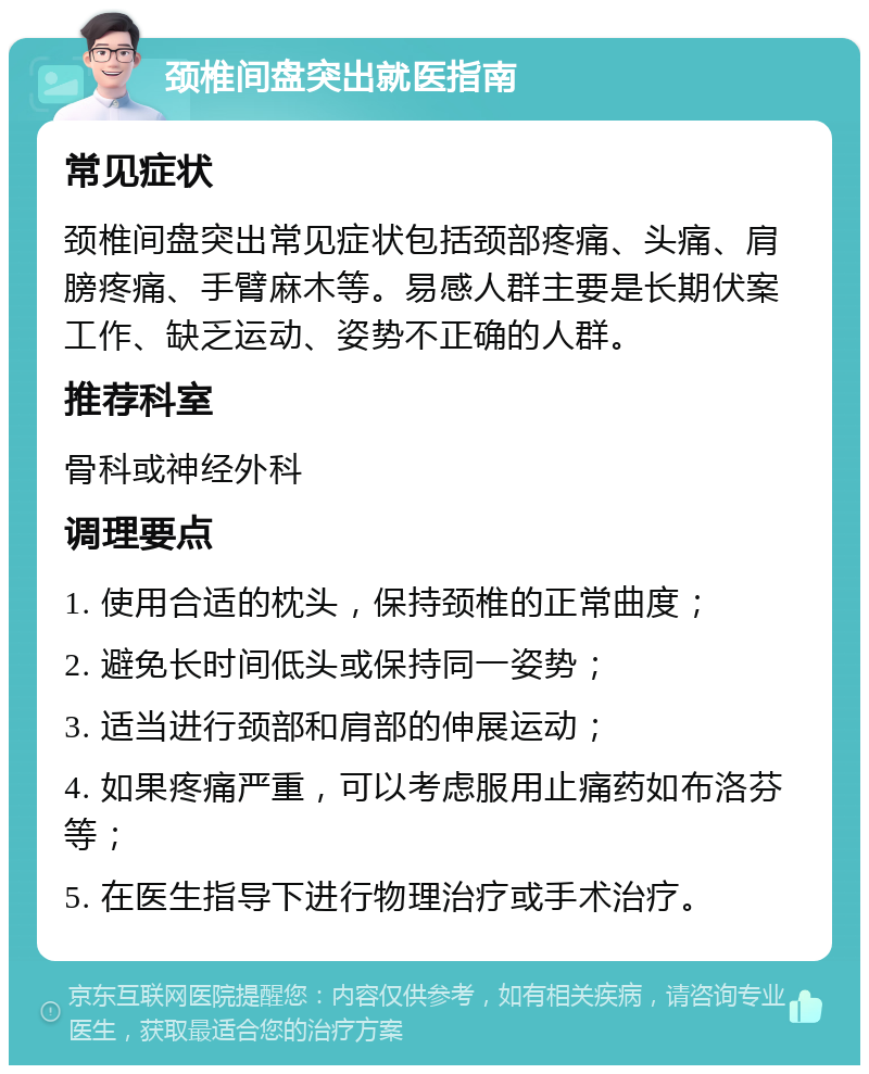 颈椎间盘突出就医指南 常见症状 颈椎间盘突出常见症状包括颈部疼痛、头痛、肩膀疼痛、手臂麻木等。易感人群主要是长期伏案工作、缺乏运动、姿势不正确的人群。 推荐科室 骨科或神经外科 调理要点 1. 使用合适的枕头，保持颈椎的正常曲度； 2. 避免长时间低头或保持同一姿势； 3. 适当进行颈部和肩部的伸展运动； 4. 如果疼痛严重，可以考虑服用止痛药如布洛芬等； 5. 在医生指导下进行物理治疗或手术治疗。