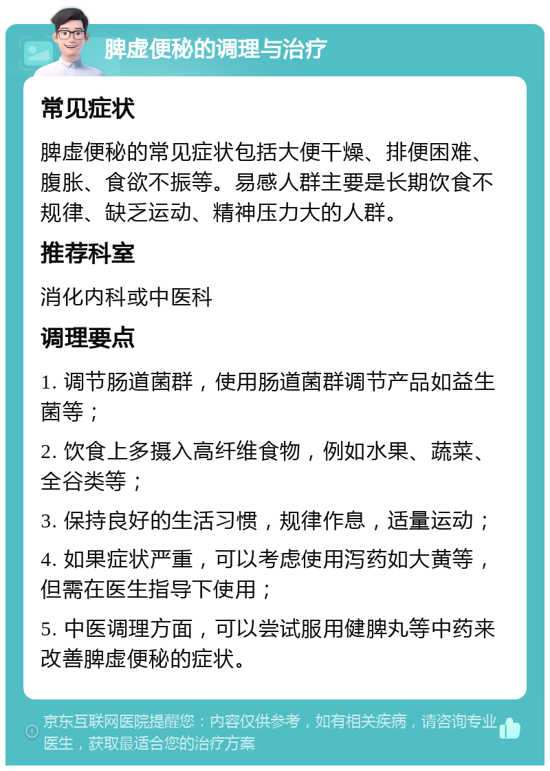 脾虚便秘的调理与治疗 常见症状 脾虚便秘的常见症状包括大便干燥、排便困难、腹胀、食欲不振等。易感人群主要是长期饮食不规律、缺乏运动、精神压力大的人群。 推荐科室 消化内科或中医科 调理要点 1. 调节肠道菌群，使用肠道菌群调节产品如益生菌等； 2. 饮食上多摄入高纤维食物，例如水果、蔬菜、全谷类等； 3. 保持良好的生活习惯，规律作息，适量运动； 4. 如果症状严重，可以考虑使用泻药如大黄等，但需在医生指导下使用； 5. 中医调理方面，可以尝试服用健脾丸等中药来改善脾虚便秘的症状。