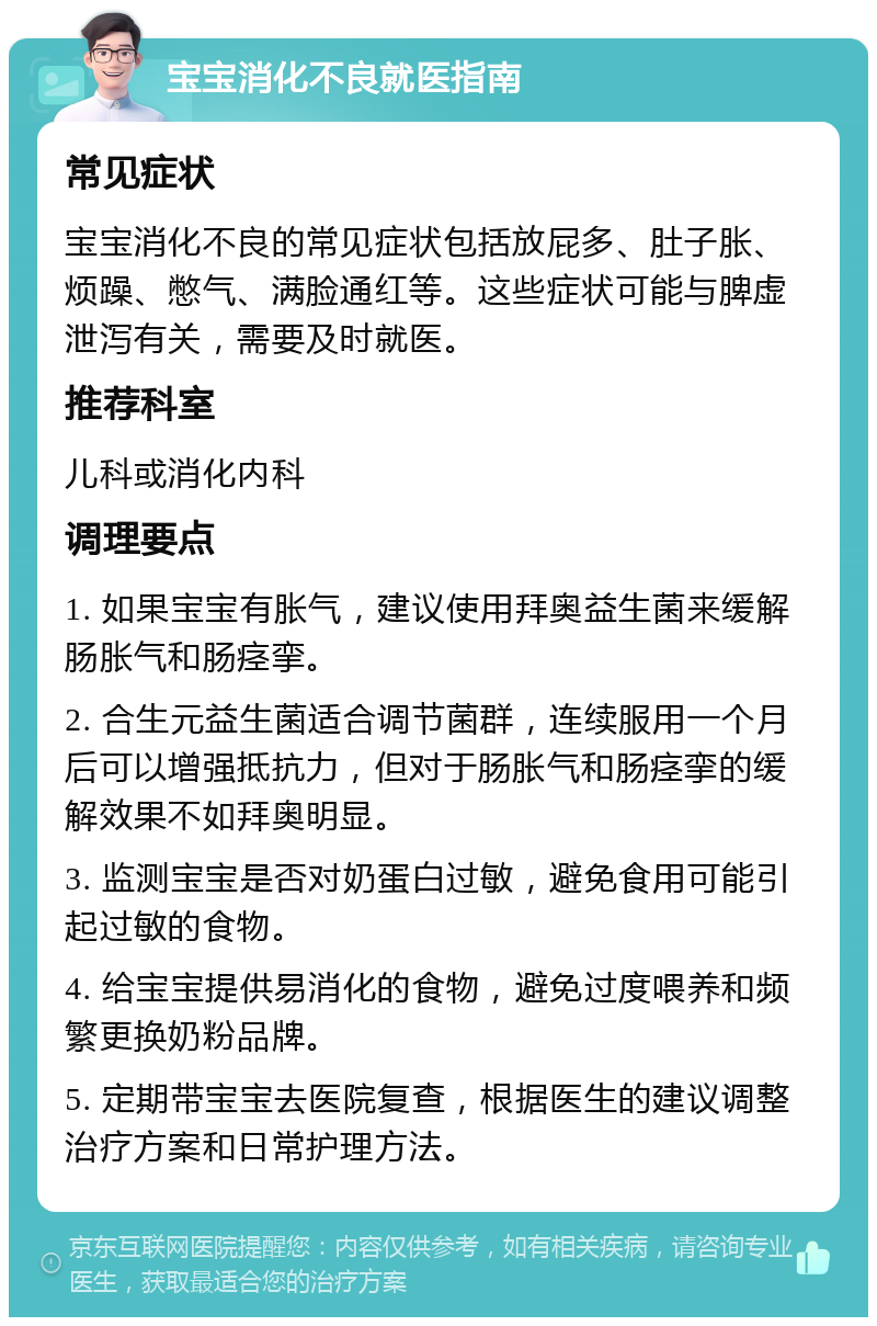 宝宝消化不良就医指南 常见症状 宝宝消化不良的常见症状包括放屁多、肚子胀、烦躁、憋气、满脸通红等。这些症状可能与脾虚泄泻有关，需要及时就医。 推荐科室 儿科或消化内科 调理要点 1. 如果宝宝有胀气，建议使用拜奥益生菌来缓解肠胀气和肠痉挛。 2. 合生元益生菌适合调节菌群，连续服用一个月后可以增强抵抗力，但对于肠胀气和肠痉挛的缓解效果不如拜奥明显。 3. 监测宝宝是否对奶蛋白过敏，避免食用可能引起过敏的食物。 4. 给宝宝提供易消化的食物，避免过度喂养和频繁更换奶粉品牌。 5. 定期带宝宝去医院复查，根据医生的建议调整治疗方案和日常护理方法。