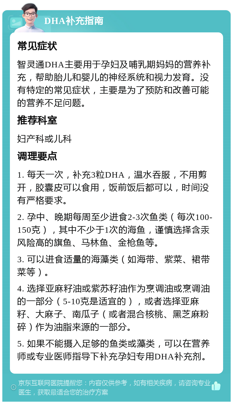 DHA补充指南 常见症状 智灵通DHA主要用于孕妇及哺乳期妈妈的营养补充，帮助胎儿和婴儿的神经系统和视力发育。没有特定的常见症状，主要是为了预防和改善可能的营养不足问题。 推荐科室 妇产科或儿科 调理要点 1. 每天一次，补充3粒DHA，温水吞服，不用剪开，胶囊皮可以食用，饭前饭后都可以，时间没有严格要求。 2. 孕中、晚期每周至少进食2-3次鱼类（每次100-150克），其中不少于1次的海鱼，谨慎选择含汞风险高的旗鱼、马林鱼、金枪鱼等。 3. 可以进食适量的海藻类（如海带、紫菜、裙带菜等）。 4. 选择亚麻籽油或紫苏籽油作为烹调油或烹调油的一部分（5-10克是适宜的），或者选择亚麻籽、大麻子、南瓜子（或者混合核桃、黑芝麻粉碎）作为油脂来源的一部分。 5. 如果不能摄入足够的鱼类或藻类，可以在营养师或专业医师指导下补充孕妇专用DHA补充剂。