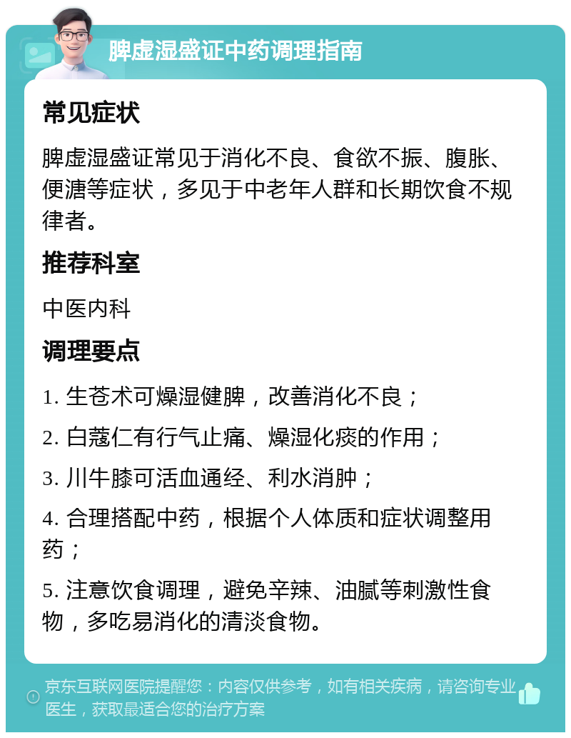 脾虚湿盛证中药调理指南 常见症状 脾虚湿盛证常见于消化不良、食欲不振、腹胀、便溏等症状，多见于中老年人群和长期饮食不规律者。 推荐科室 中医内科 调理要点 1. 生苍术可燥湿健脾，改善消化不良； 2. 白蔻仁有行气止痛、燥湿化痰的作用； 3. 川牛膝可活血通经、利水消肿； 4. 合理搭配中药，根据个人体质和症状调整用药； 5. 注意饮食调理，避免辛辣、油腻等刺激性食物，多吃易消化的清淡食物。