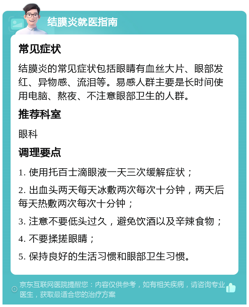 结膜炎就医指南 常见症状 结膜炎的常见症状包括眼睛有血丝大片、眼部发红、异物感、流泪等。易感人群主要是长时间使用电脑、熬夜、不注意眼部卫生的人群。 推荐科室 眼科 调理要点 1. 使用托百士滴眼液一天三次缓解症状； 2. 出血头两天每天冰敷两次每次十分钟，两天后每天热敷两次每次十分钟； 3. 注意不要低头过久，避免饮酒以及辛辣食物； 4. 不要揉搓眼睛； 5. 保持良好的生活习惯和眼部卫生习惯。