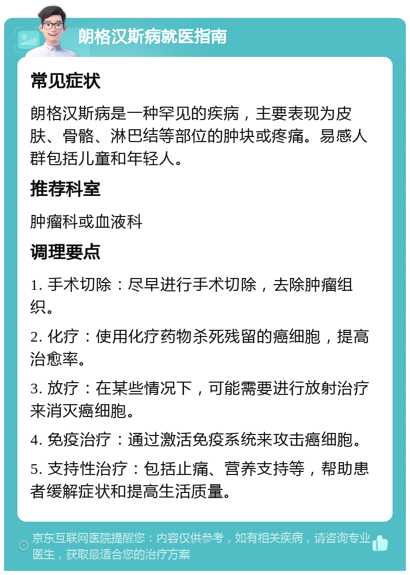 朗格汉斯病就医指南 常见症状 朗格汉斯病是一种罕见的疾病，主要表现为皮肤、骨骼、淋巴结等部位的肿块或疼痛。易感人群包括儿童和年轻人。 推荐科室 肿瘤科或血液科 调理要点 1. 手术切除：尽早进行手术切除，去除肿瘤组织。 2. 化疗：使用化疗药物杀死残留的癌细胞，提高治愈率。 3. 放疗：在某些情况下，可能需要进行放射治疗来消灭癌细胞。 4. 免疫治疗：通过激活免疫系统来攻击癌细胞。 5. 支持性治疗：包括止痛、营养支持等，帮助患者缓解症状和提高生活质量。