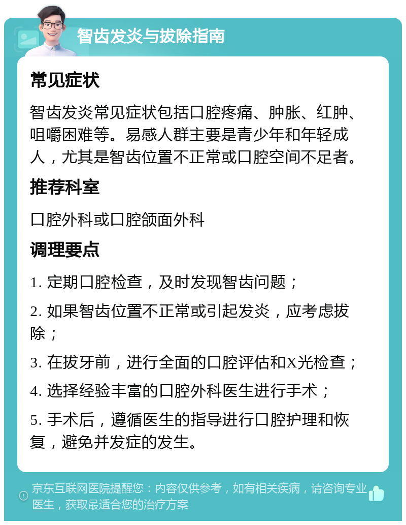 智齿发炎与拔除指南 常见症状 智齿发炎常见症状包括口腔疼痛、肿胀、红肿、咀嚼困难等。易感人群主要是青少年和年轻成人，尤其是智齿位置不正常或口腔空间不足者。 推荐科室 口腔外科或口腔颌面外科 调理要点 1. 定期口腔检查，及时发现智齿问题； 2. 如果智齿位置不正常或引起发炎，应考虑拔除； 3. 在拔牙前，进行全面的口腔评估和X光检查； 4. 选择经验丰富的口腔外科医生进行手术； 5. 手术后，遵循医生的指导进行口腔护理和恢复，避免并发症的发生。