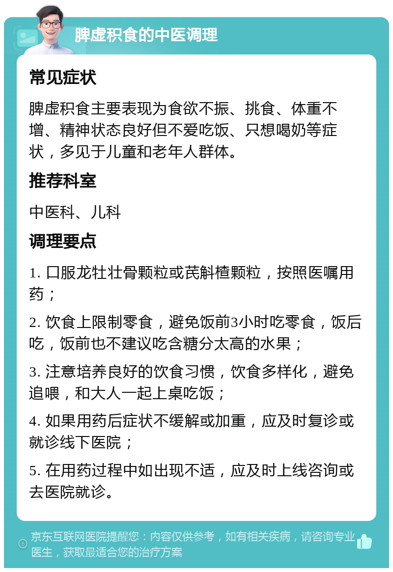 脾虚积食的中医调理 常见症状 脾虚积食主要表现为食欲不振、挑食、体重不增、精神状态良好但不爱吃饭、只想喝奶等症状，多见于儿童和老年人群体。 推荐科室 中医科、儿科 调理要点 1. 口服龙牡壮骨颗粒或芪斛楂颗粒，按照医嘱用药； 2. 饮食上限制零食，避免饭前3小时吃零食，饭后吃，饭前也不建议吃含糖分太高的水果； 3. 注意培养良好的饮食习惯，饮食多样化，避免追喂，和大人一起上桌吃饭； 4. 如果用药后症状不缓解或加重，应及时复诊或就诊线下医院； 5. 在用药过程中如出现不适，应及时上线咨询或去医院就诊。