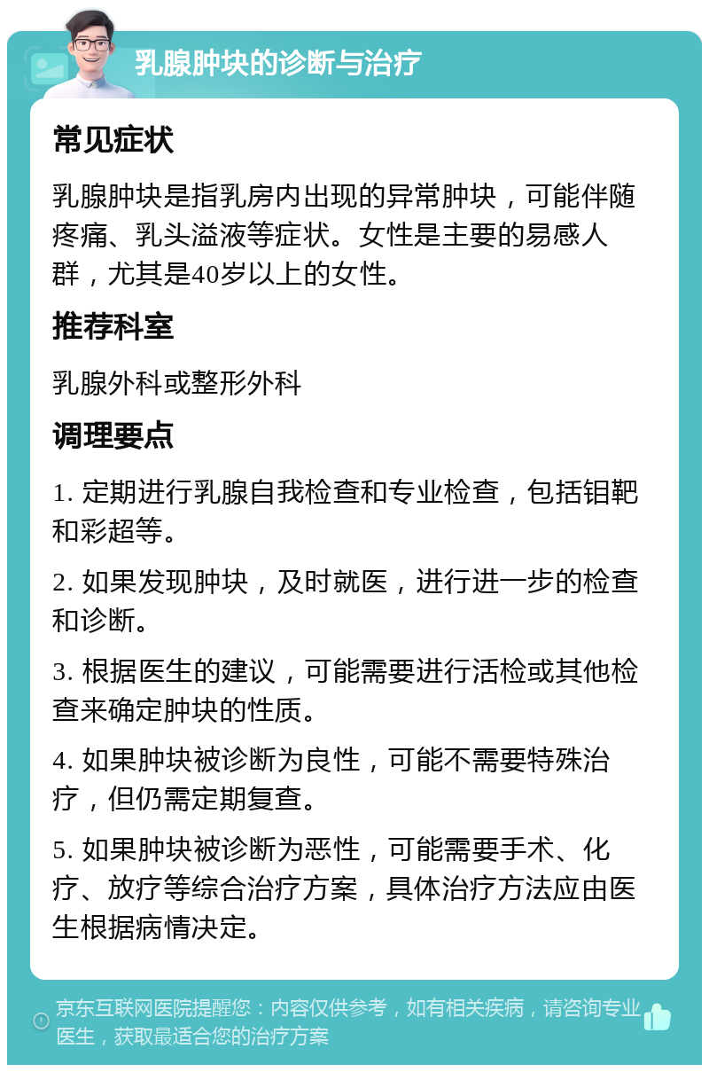 乳腺肿块的诊断与治疗 常见症状 乳腺肿块是指乳房内出现的异常肿块，可能伴随疼痛、乳头溢液等症状。女性是主要的易感人群，尤其是40岁以上的女性。 推荐科室 乳腺外科或整形外科 调理要点 1. 定期进行乳腺自我检查和专业检查，包括钼靶和彩超等。 2. 如果发现肿块，及时就医，进行进一步的检查和诊断。 3. 根据医生的建议，可能需要进行活检或其他检查来确定肿块的性质。 4. 如果肿块被诊断为良性，可能不需要特殊治疗，但仍需定期复查。 5. 如果肿块被诊断为恶性，可能需要手术、化疗、放疗等综合治疗方案，具体治疗方法应由医生根据病情决定。