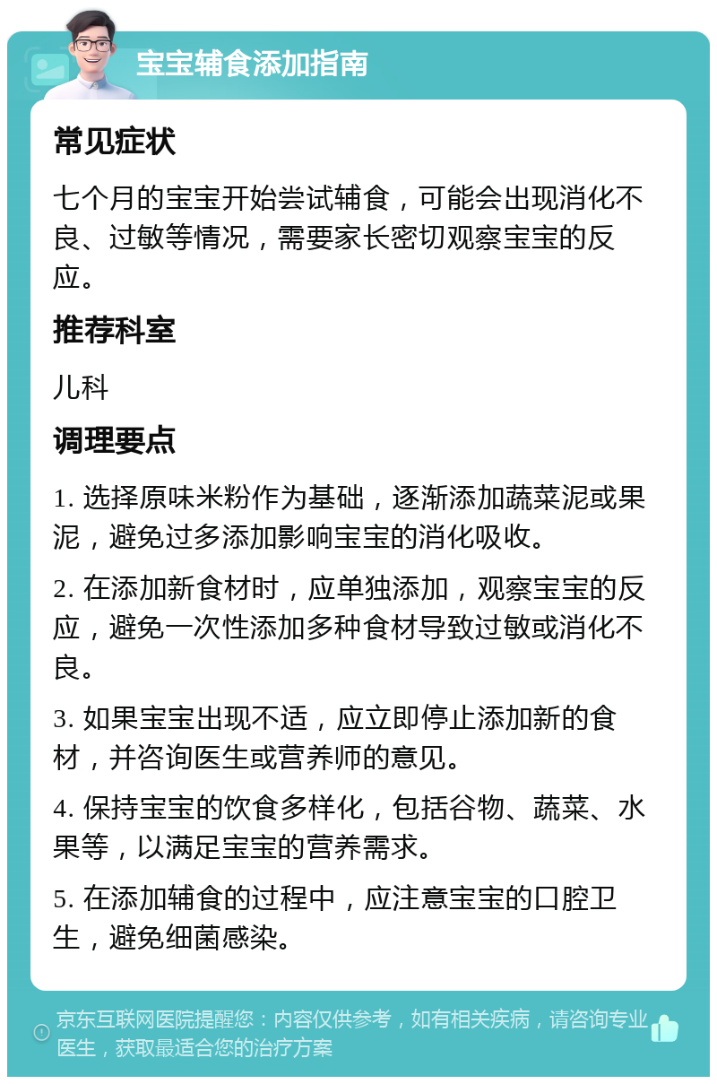 宝宝辅食添加指南 常见症状 七个月的宝宝开始尝试辅食，可能会出现消化不良、过敏等情况，需要家长密切观察宝宝的反应。 推荐科室 儿科 调理要点 1. 选择原味米粉作为基础，逐渐添加蔬菜泥或果泥，避免过多添加影响宝宝的消化吸收。 2. 在添加新食材时，应单独添加，观察宝宝的反应，避免一次性添加多种食材导致过敏或消化不良。 3. 如果宝宝出现不适，应立即停止添加新的食材，并咨询医生或营养师的意见。 4. 保持宝宝的饮食多样化，包括谷物、蔬菜、水果等，以满足宝宝的营养需求。 5. 在添加辅食的过程中，应注意宝宝的口腔卫生，避免细菌感染。