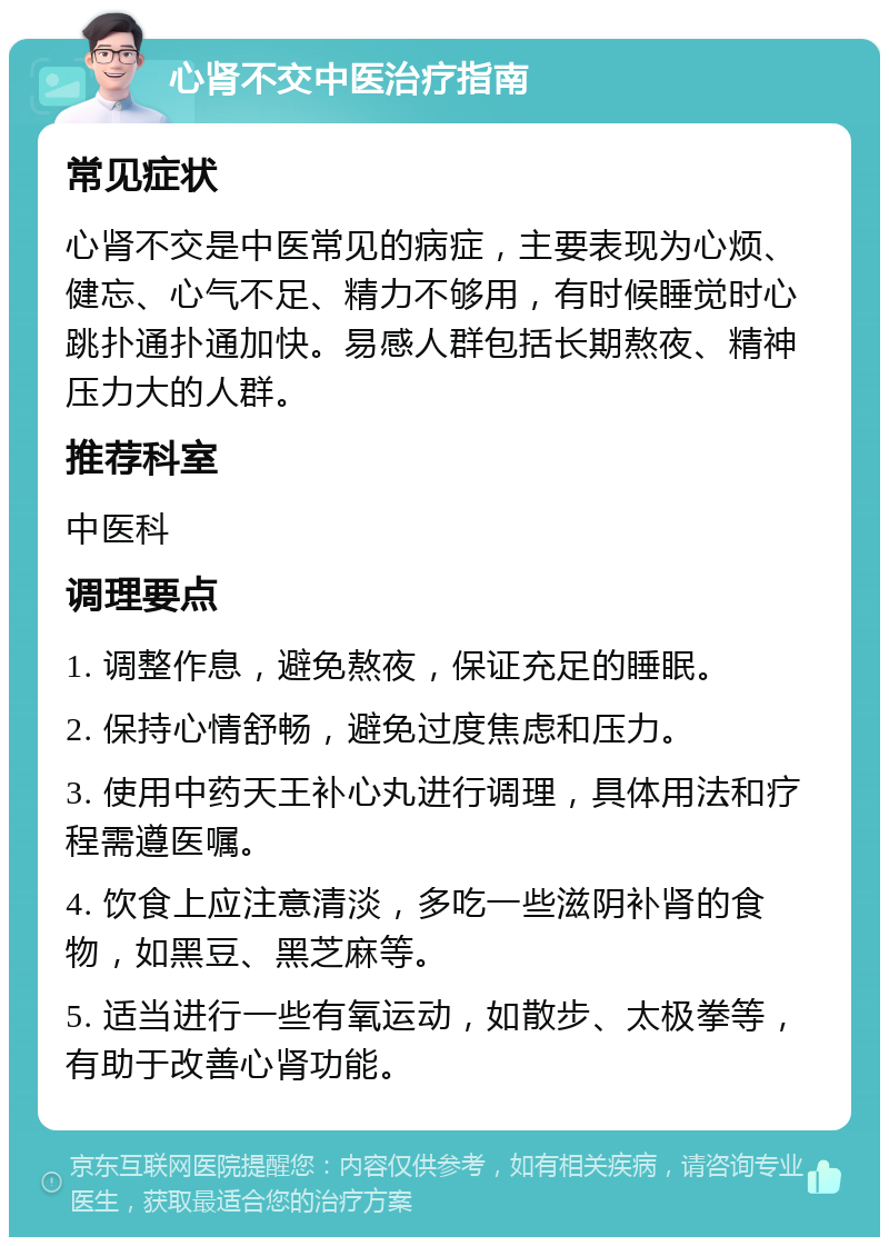 心肾不交中医治疗指南 常见症状 心肾不交是中医常见的病症，主要表现为心烦、健忘、心气不足、精力不够用，有时候睡觉时心跳扑通扑通加快。易感人群包括长期熬夜、精神压力大的人群。 推荐科室 中医科 调理要点 1. 调整作息，避免熬夜，保证充足的睡眠。 2. 保持心情舒畅，避免过度焦虑和压力。 3. 使用中药天王补心丸进行调理，具体用法和疗程需遵医嘱。 4. 饮食上应注意清淡，多吃一些滋阴补肾的食物，如黑豆、黑芝麻等。 5. 适当进行一些有氧运动，如散步、太极拳等，有助于改善心肾功能。