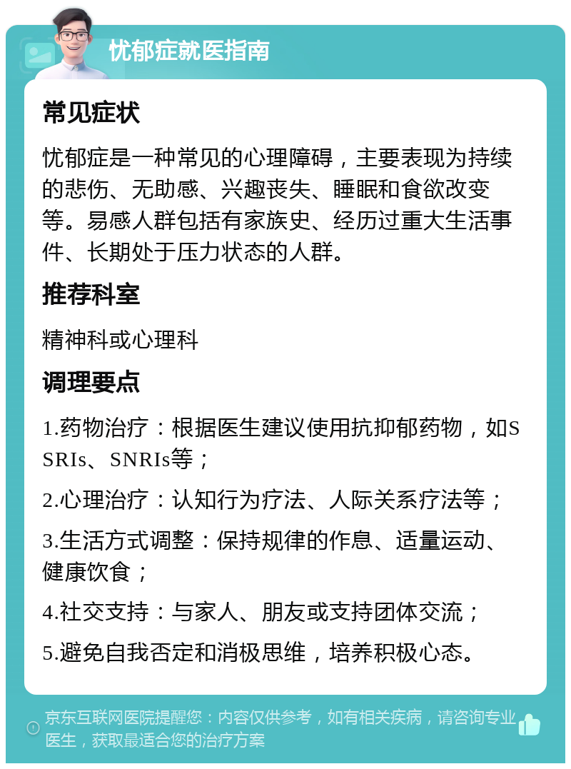 忧郁症就医指南 常见症状 忧郁症是一种常见的心理障碍，主要表现为持续的悲伤、无助感、兴趣丧失、睡眠和食欲改变等。易感人群包括有家族史、经历过重大生活事件、长期处于压力状态的人群。 推荐科室 精神科或心理科 调理要点 1.药物治疗：根据医生建议使用抗抑郁药物，如SSRIs、SNRIs等； 2.心理治疗：认知行为疗法、人际关系疗法等； 3.生活方式调整：保持规律的作息、适量运动、健康饮食； 4.社交支持：与家人、朋友或支持团体交流； 5.避免自我否定和消极思维，培养积极心态。