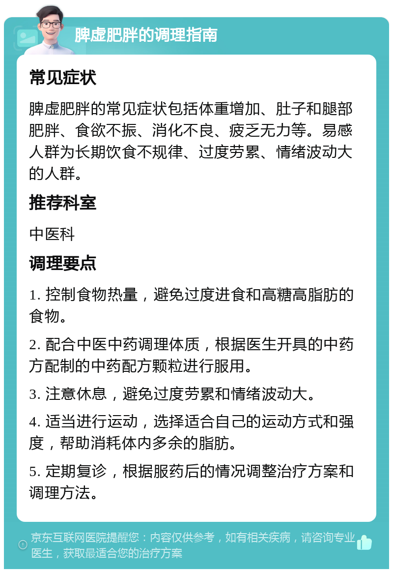 脾虚肥胖的调理指南 常见症状 脾虚肥胖的常见症状包括体重增加、肚子和腿部肥胖、食欲不振、消化不良、疲乏无力等。易感人群为长期饮食不规律、过度劳累、情绪波动大的人群。 推荐科室 中医科 调理要点 1. 控制食物热量，避免过度进食和高糖高脂肪的食物。 2. 配合中医中药调理体质，根据医生开具的中药方配制的中药配方颗粒进行服用。 3. 注意休息，避免过度劳累和情绪波动大。 4. 适当进行运动，选择适合自己的运动方式和强度，帮助消耗体内多余的脂肪。 5. 定期复诊，根据服药后的情况调整治疗方案和调理方法。