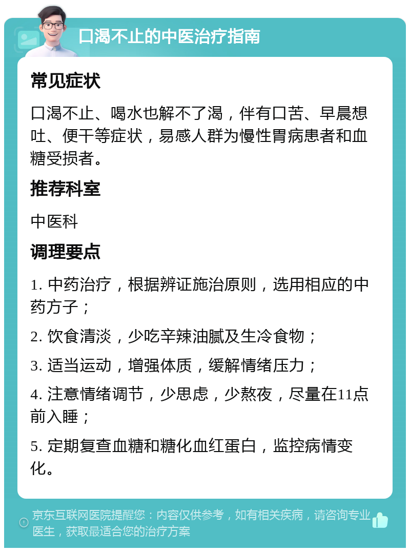 口渴不止的中医治疗指南 常见症状 口渴不止、喝水也解不了渴，伴有口苦、早晨想吐、便干等症状，易感人群为慢性胃病患者和血糖受损者。 推荐科室 中医科 调理要点 1. 中药治疗，根据辨证施治原则，选用相应的中药方子； 2. 饮食清淡，少吃辛辣油腻及生冷食物； 3. 适当运动，增强体质，缓解情绪压力； 4. 注意情绪调节，少思虑，少熬夜，尽量在11点前入睡； 5. 定期复查血糖和糖化血红蛋白，监控病情变化。