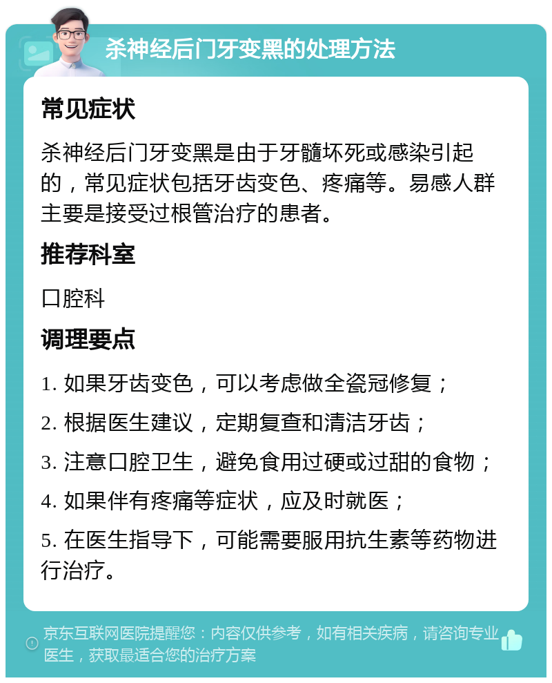 杀神经后门牙变黑的处理方法 常见症状 杀神经后门牙变黑是由于牙髓坏死或感染引起的，常见症状包括牙齿变色、疼痛等。易感人群主要是接受过根管治疗的患者。 推荐科室 口腔科 调理要点 1. 如果牙齿变色，可以考虑做全瓷冠修复； 2. 根据医生建议，定期复查和清洁牙齿； 3. 注意口腔卫生，避免食用过硬或过甜的食物； 4. 如果伴有疼痛等症状，应及时就医； 5. 在医生指导下，可能需要服用抗生素等药物进行治疗。