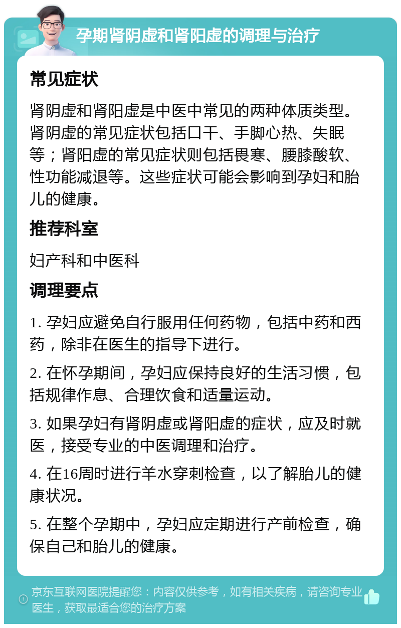 孕期肾阴虚和肾阳虚的调理与治疗 常见症状 肾阴虚和肾阳虚是中医中常见的两种体质类型。肾阴虚的常见症状包括口干、手脚心热、失眠等；肾阳虚的常见症状则包括畏寒、腰膝酸软、性功能减退等。这些症状可能会影响到孕妇和胎儿的健康。 推荐科室 妇产科和中医科 调理要点 1. 孕妇应避免自行服用任何药物，包括中药和西药，除非在医生的指导下进行。 2. 在怀孕期间，孕妇应保持良好的生活习惯，包括规律作息、合理饮食和适量运动。 3. 如果孕妇有肾阴虚或肾阳虚的症状，应及时就医，接受专业的中医调理和治疗。 4. 在16周时进行羊水穿刺检查，以了解胎儿的健康状况。 5. 在整个孕期中，孕妇应定期进行产前检查，确保自己和胎儿的健康。