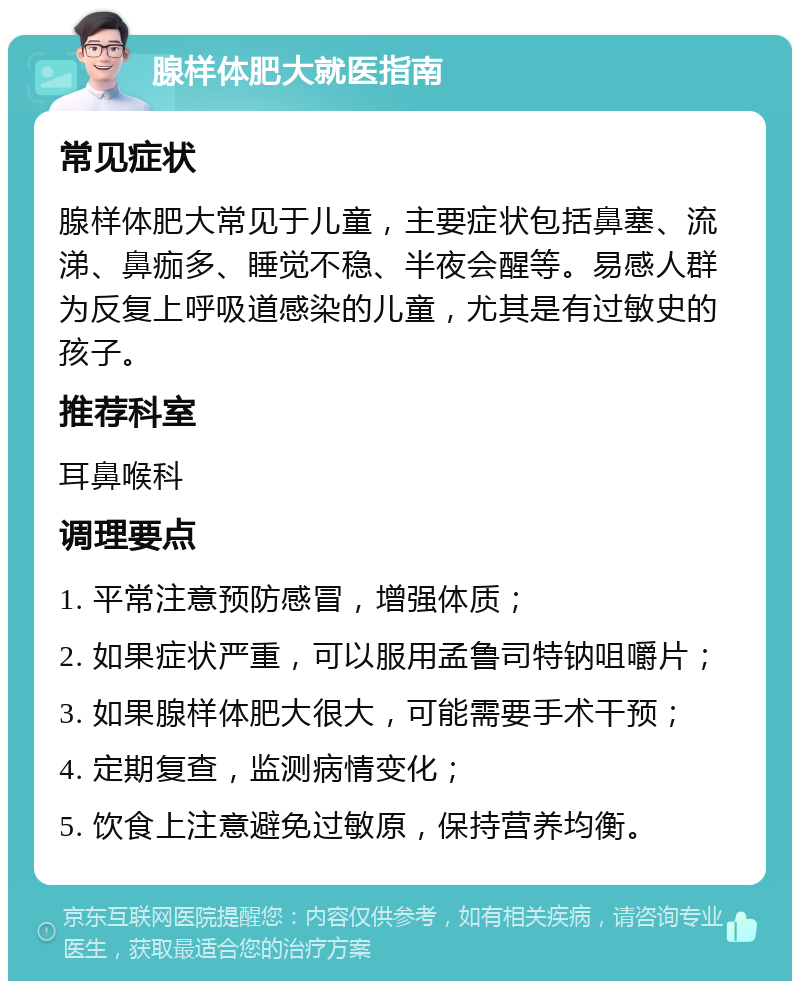 腺样体肥大就医指南 常见症状 腺样体肥大常见于儿童，主要症状包括鼻塞、流涕、鼻痂多、睡觉不稳、半夜会醒等。易感人群为反复上呼吸道感染的儿童，尤其是有过敏史的孩子。 推荐科室 耳鼻喉科 调理要点 1. 平常注意预防感冒，增强体质； 2. 如果症状严重，可以服用孟鲁司特钠咀嚼片； 3. 如果腺样体肥大很大，可能需要手术干预； 4. 定期复查，监测病情变化； 5. 饮食上注意避免过敏原，保持营养均衡。