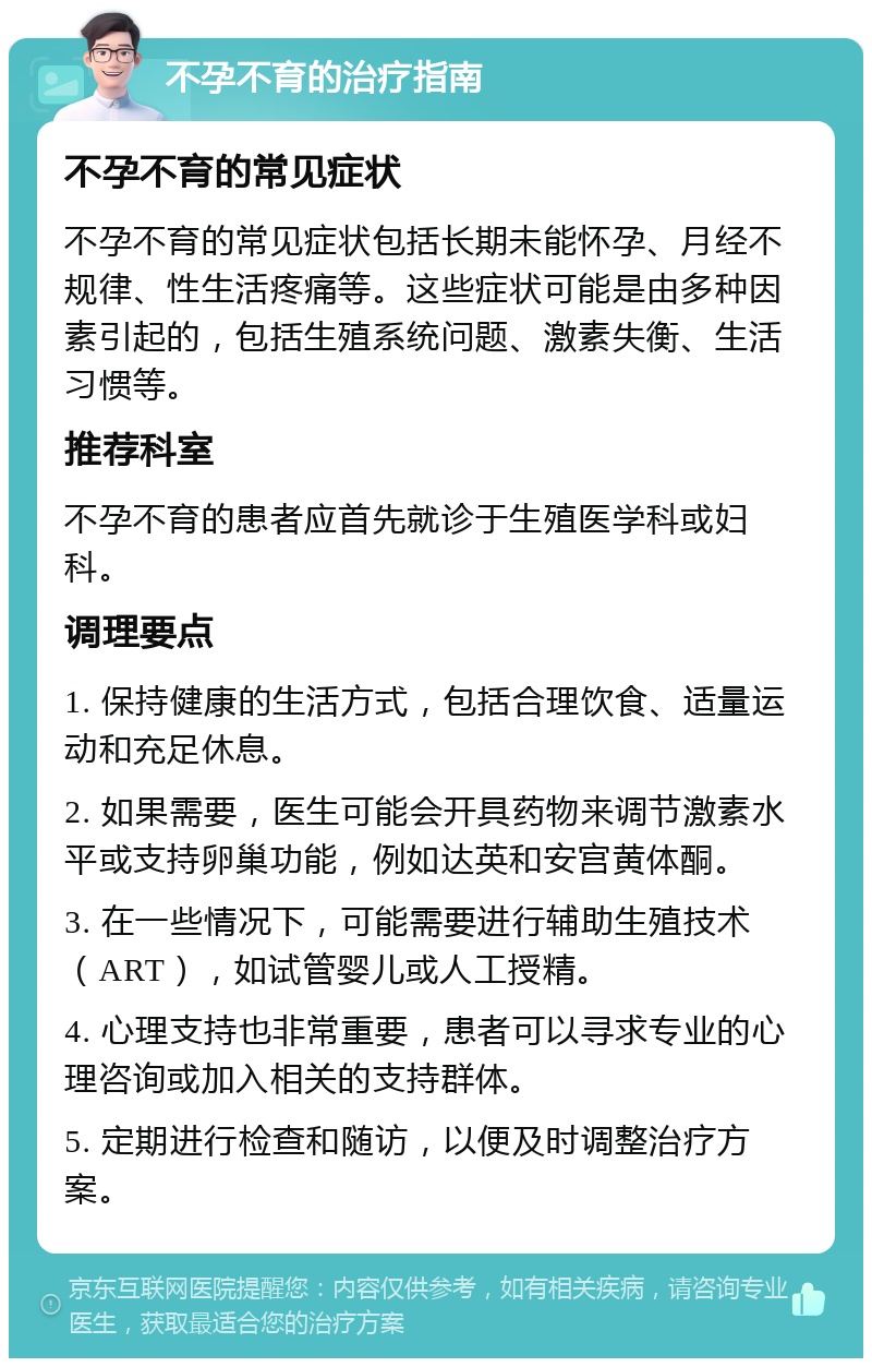 不孕不育的治疗指南 不孕不育的常见症状 不孕不育的常见症状包括长期未能怀孕、月经不规律、性生活疼痛等。这些症状可能是由多种因素引起的，包括生殖系统问题、激素失衡、生活习惯等。 推荐科室 不孕不育的患者应首先就诊于生殖医学科或妇科。 调理要点 1. 保持健康的生活方式，包括合理饮食、适量运动和充足休息。 2. 如果需要，医生可能会开具药物来调节激素水平或支持卵巢功能，例如达英和安宫黄体酮。 3. 在一些情况下，可能需要进行辅助生殖技术（ART），如试管婴儿或人工授精。 4. 心理支持也非常重要，患者可以寻求专业的心理咨询或加入相关的支持群体。 5. 定期进行检查和随访，以便及时调整治疗方案。