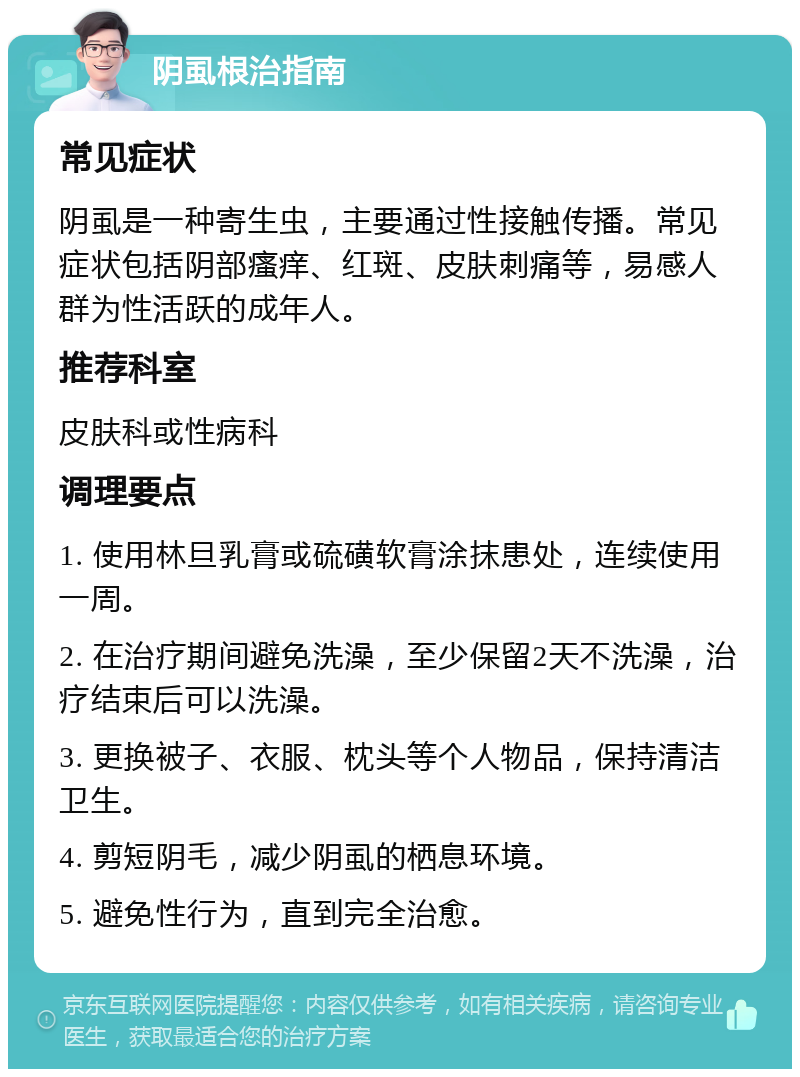 阴虱根治指南 常见症状 阴虱是一种寄生虫，主要通过性接触传播。常见症状包括阴部瘙痒、红斑、皮肤刺痛等，易感人群为性活跃的成年人。 推荐科室 皮肤科或性病科 调理要点 1. 使用林旦乳膏或硫磺软膏涂抹患处，连续使用一周。 2. 在治疗期间避免洗澡，至少保留2天不洗澡，治疗结束后可以洗澡。 3. 更换被子、衣服、枕头等个人物品，保持清洁卫生。 4. 剪短阴毛，减少阴虱的栖息环境。 5. 避免性行为，直到完全治愈。