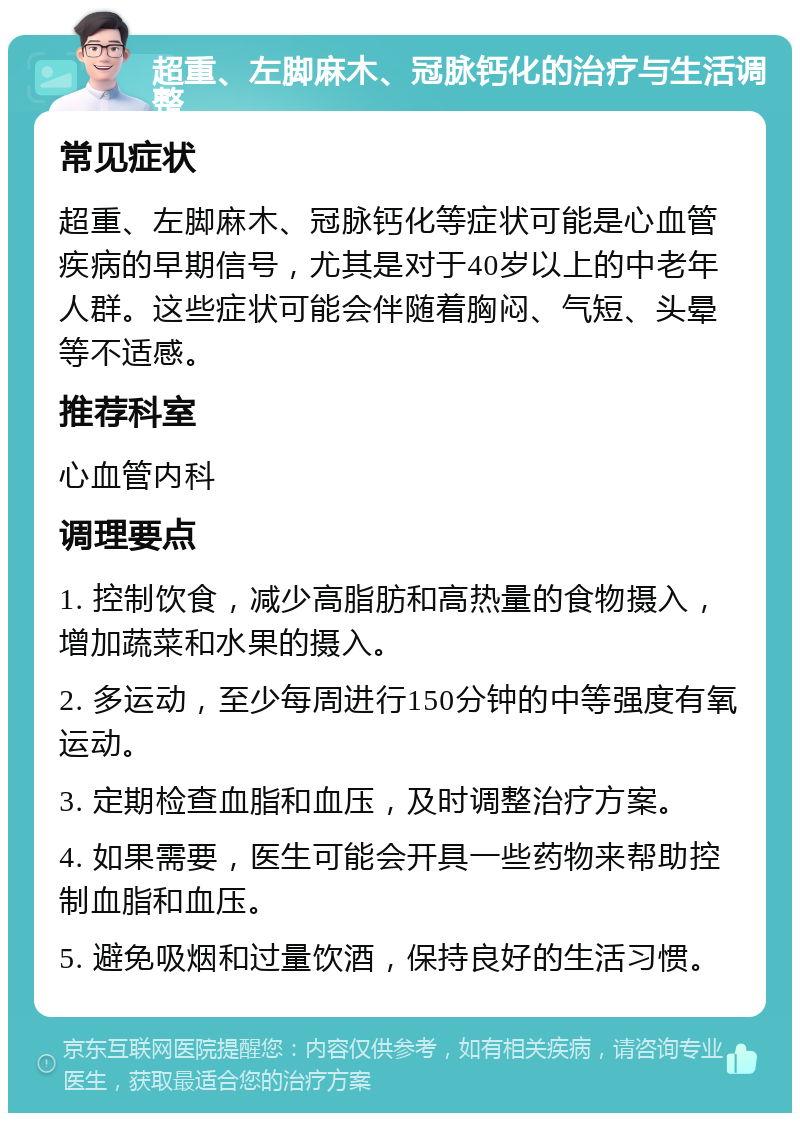 超重、左脚麻木、冠脉钙化的治疗与生活调整 常见症状 超重、左脚麻木、冠脉钙化等症状可能是心血管疾病的早期信号，尤其是对于40岁以上的中老年人群。这些症状可能会伴随着胸闷、气短、头晕等不适感。 推荐科室 心血管内科 调理要点 1. 控制饮食，减少高脂肪和高热量的食物摄入，增加蔬菜和水果的摄入。 2. 多运动，至少每周进行150分钟的中等强度有氧运动。 3. 定期检查血脂和血压，及时调整治疗方案。 4. 如果需要，医生可能会开具一些药物来帮助控制血脂和血压。 5. 避免吸烟和过量饮酒，保持良好的生活习惯。