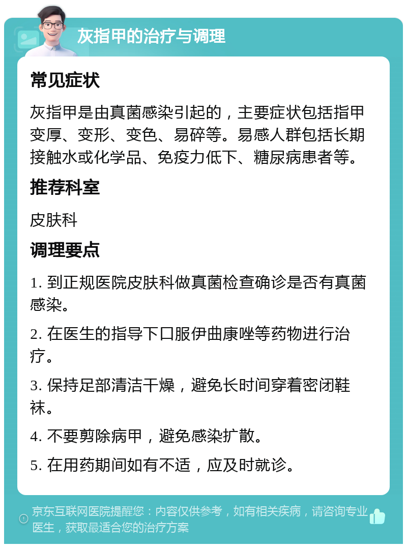 灰指甲的治疗与调理 常见症状 灰指甲是由真菌感染引起的，主要症状包括指甲变厚、变形、变色、易碎等。易感人群包括长期接触水或化学品、免疫力低下、糖尿病患者等。 推荐科室 皮肤科 调理要点 1. 到正规医院皮肤科做真菌检查确诊是否有真菌感染。 2. 在医生的指导下口服伊曲康唑等药物进行治疗。 3. 保持足部清洁干燥，避免长时间穿着密闭鞋袜。 4. 不要剪除病甲，避免感染扩散。 5. 在用药期间如有不适，应及时就诊。