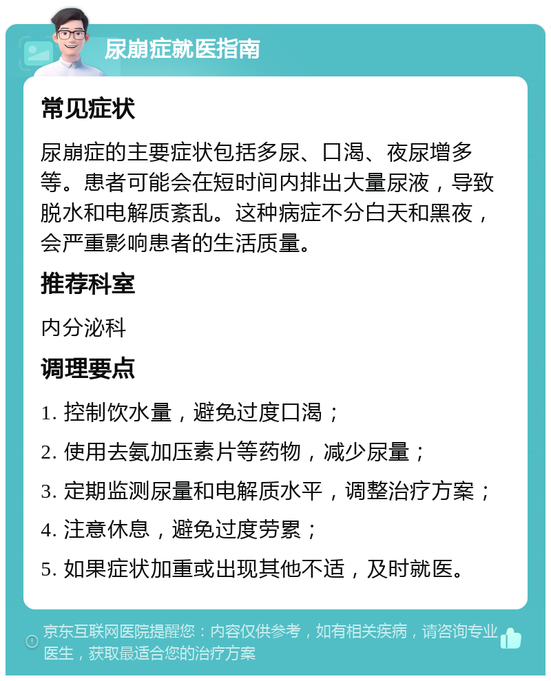 尿崩症就医指南 常见症状 尿崩症的主要症状包括多尿、口渴、夜尿增多等。患者可能会在短时间内排出大量尿液，导致脱水和电解质紊乱。这种病症不分白天和黑夜，会严重影响患者的生活质量。 推荐科室 内分泌科 调理要点 1. 控制饮水量，避免过度口渴； 2. 使用去氨加压素片等药物，减少尿量； 3. 定期监测尿量和电解质水平，调整治疗方案； 4. 注意休息，避免过度劳累； 5. 如果症状加重或出现其他不适，及时就医。