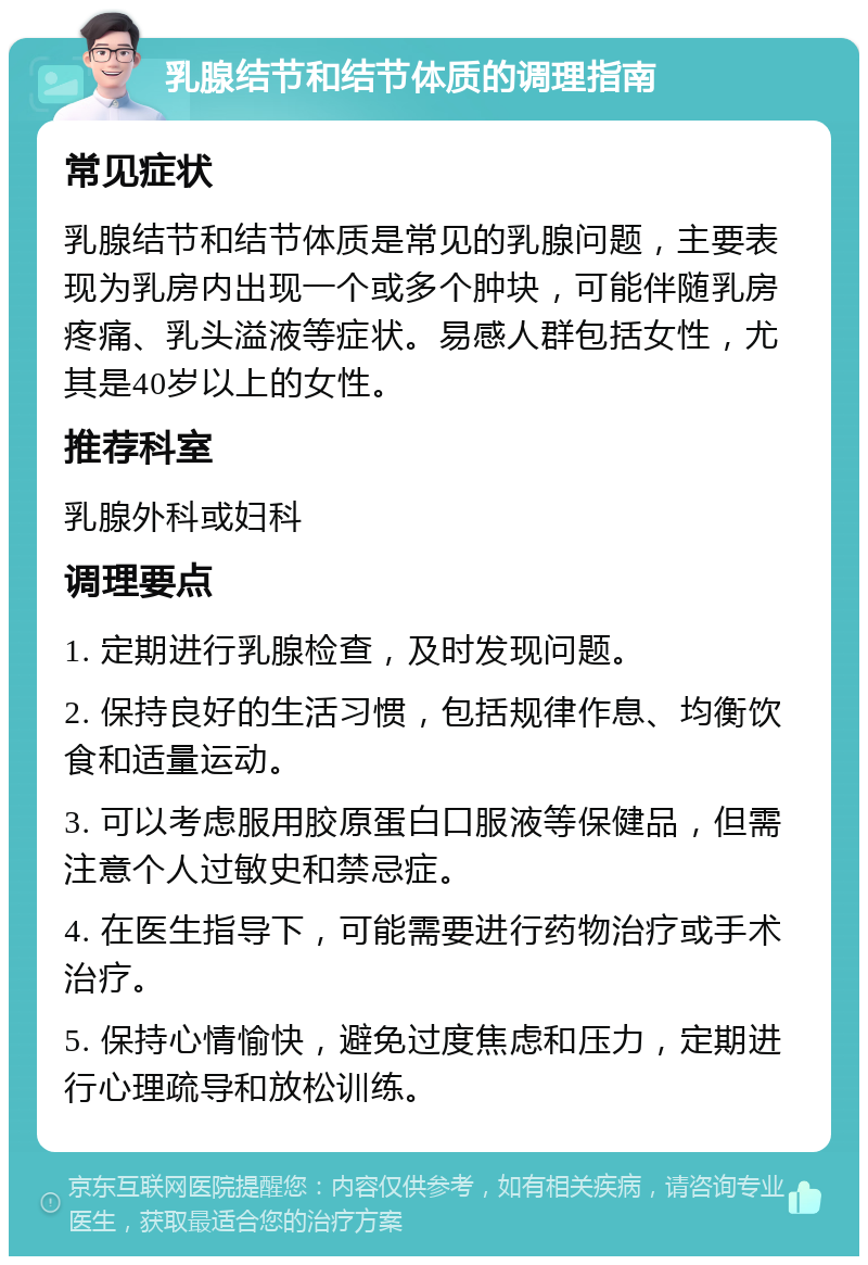 乳腺结节和结节体质的调理指南 常见症状 乳腺结节和结节体质是常见的乳腺问题，主要表现为乳房内出现一个或多个肿块，可能伴随乳房疼痛、乳头溢液等症状。易感人群包括女性，尤其是40岁以上的女性。 推荐科室 乳腺外科或妇科 调理要点 1. 定期进行乳腺检查，及时发现问题。 2. 保持良好的生活习惯，包括规律作息、均衡饮食和适量运动。 3. 可以考虑服用胶原蛋白口服液等保健品，但需注意个人过敏史和禁忌症。 4. 在医生指导下，可能需要进行药物治疗或手术治疗。 5. 保持心情愉快，避免过度焦虑和压力，定期进行心理疏导和放松训练。