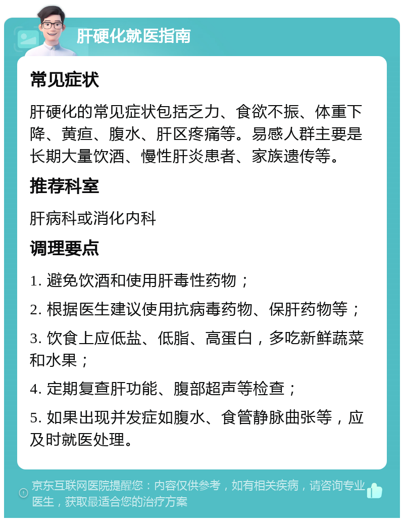 肝硬化就医指南 常见症状 肝硬化的常见症状包括乏力、食欲不振、体重下降、黄疸、腹水、肝区疼痛等。易感人群主要是长期大量饮酒、慢性肝炎患者、家族遗传等。 推荐科室 肝病科或消化内科 调理要点 1. 避免饮酒和使用肝毒性药物； 2. 根据医生建议使用抗病毒药物、保肝药物等； 3. 饮食上应低盐、低脂、高蛋白，多吃新鲜蔬菜和水果； 4. 定期复查肝功能、腹部超声等检查； 5. 如果出现并发症如腹水、食管静脉曲张等，应及时就医处理。