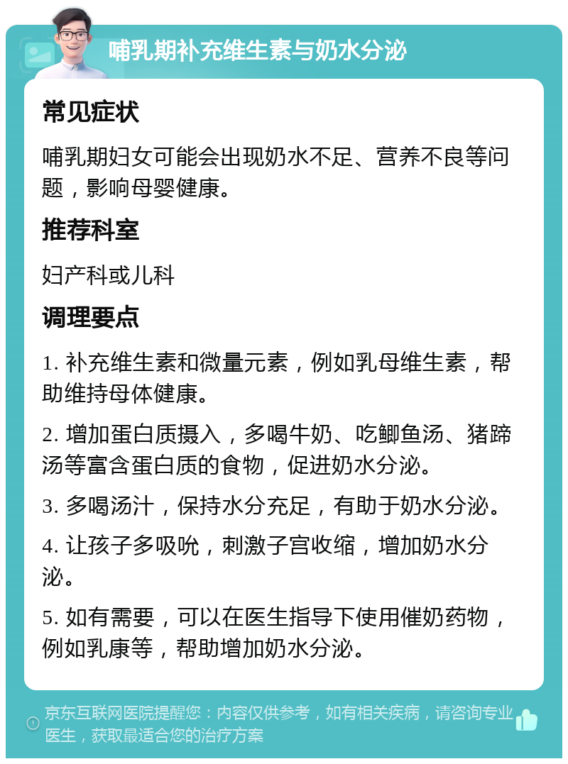 哺乳期补充维生素与奶水分泌 常见症状 哺乳期妇女可能会出现奶水不足、营养不良等问题，影响母婴健康。 推荐科室 妇产科或儿科 调理要点 1. 补充维生素和微量元素，例如乳母维生素，帮助维持母体健康。 2. 增加蛋白质摄入，多喝牛奶、吃鲫鱼汤、猪蹄汤等富含蛋白质的食物，促进奶水分泌。 3. 多喝汤汁，保持水分充足，有助于奶水分泌。 4. 让孩子多吸吮，刺激子宫收缩，增加奶水分泌。 5. 如有需要，可以在医生指导下使用催奶药物，例如乳康等，帮助增加奶水分泌。