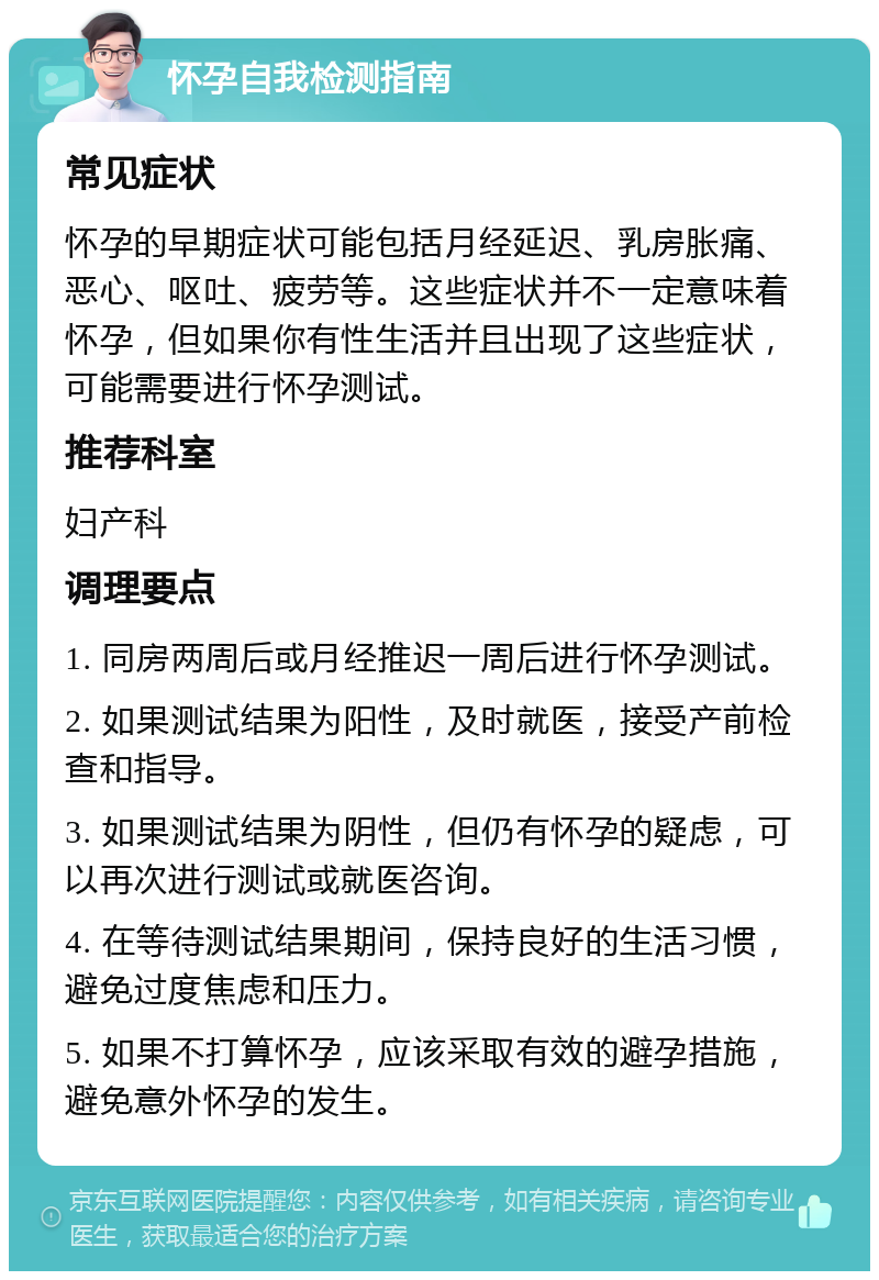 怀孕自我检测指南 常见症状 怀孕的早期症状可能包括月经延迟、乳房胀痛、恶心、呕吐、疲劳等。这些症状并不一定意味着怀孕，但如果你有性生活并且出现了这些症状，可能需要进行怀孕测试。 推荐科室 妇产科 调理要点 1. 同房两周后或月经推迟一周后进行怀孕测试。 2. 如果测试结果为阳性，及时就医，接受产前检查和指导。 3. 如果测试结果为阴性，但仍有怀孕的疑虑，可以再次进行测试或就医咨询。 4. 在等待测试结果期间，保持良好的生活习惯，避免过度焦虑和压力。 5. 如果不打算怀孕，应该采取有效的避孕措施，避免意外怀孕的发生。