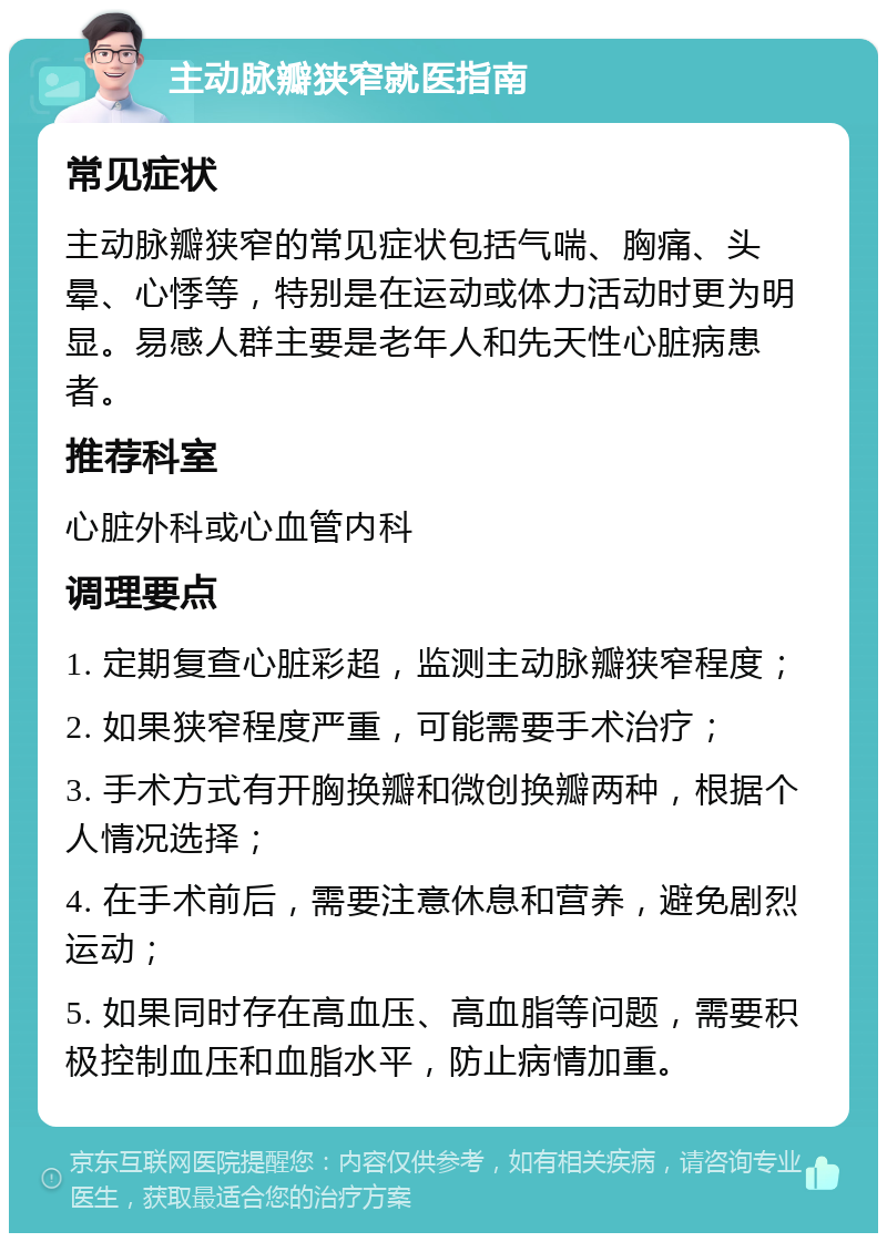 主动脉瓣狭窄就医指南 常见症状 主动脉瓣狭窄的常见症状包括气喘、胸痛、头晕、心悸等，特别是在运动或体力活动时更为明显。易感人群主要是老年人和先天性心脏病患者。 推荐科室 心脏外科或心血管内科 调理要点 1. 定期复查心脏彩超，监测主动脉瓣狭窄程度； 2. 如果狭窄程度严重，可能需要手术治疗； 3. 手术方式有开胸换瓣和微创换瓣两种，根据个人情况选择； 4. 在手术前后，需要注意休息和营养，避免剧烈运动； 5. 如果同时存在高血压、高血脂等问题，需要积极控制血压和血脂水平，防止病情加重。