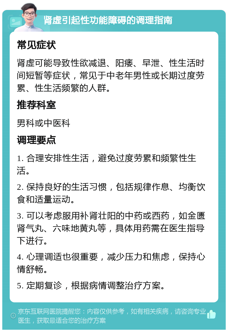 肾虚引起性功能障碍的调理指南 常见症状 肾虚可能导致性欲减退、阳痿、早泄、性生活时间短暂等症状，常见于中老年男性或长期过度劳累、性生活频繁的人群。 推荐科室 男科或中医科 调理要点 1. 合理安排性生活，避免过度劳累和频繁性生活。 2. 保持良好的生活习惯，包括规律作息、均衡饮食和适量运动。 3. 可以考虑服用补肾壮阳的中药或西药，如金匮肾气丸、六味地黄丸等，具体用药需在医生指导下进行。 4. 心理调适也很重要，减少压力和焦虑，保持心情舒畅。 5. 定期复诊，根据病情调整治疗方案。