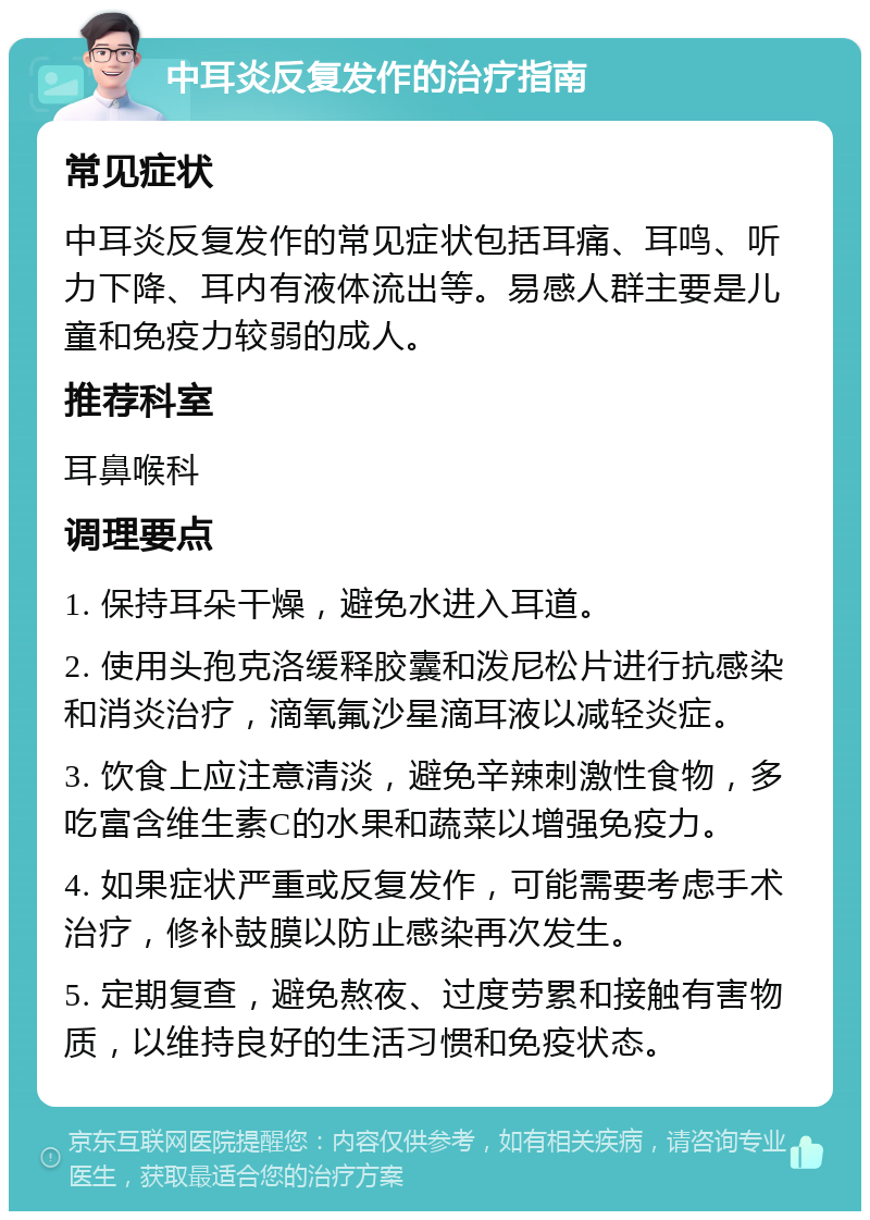 中耳炎反复发作的治疗指南 常见症状 中耳炎反复发作的常见症状包括耳痛、耳鸣、听力下降、耳内有液体流出等。易感人群主要是儿童和免疫力较弱的成人。 推荐科室 耳鼻喉科 调理要点 1. 保持耳朵干燥，避免水进入耳道。 2. 使用头孢克洛缓释胶囊和泼尼松片进行抗感染和消炎治疗，滴氧氟沙星滴耳液以减轻炎症。 3. 饮食上应注意清淡，避免辛辣刺激性食物，多吃富含维生素C的水果和蔬菜以增强免疫力。 4. 如果症状严重或反复发作，可能需要考虑手术治疗，修补鼓膜以防止感染再次发生。 5. 定期复查，避免熬夜、过度劳累和接触有害物质，以维持良好的生活习惯和免疫状态。