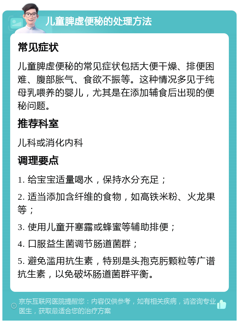 儿童脾虚便秘的处理方法 常见症状 儿童脾虚便秘的常见症状包括大便干燥、排便困难、腹部胀气、食欲不振等。这种情况多见于纯母乳喂养的婴儿，尤其是在添加辅食后出现的便秘问题。 推荐科室 儿科或消化内科 调理要点 1. 给宝宝适量喝水，保持水分充足； 2. 适当添加含纤维的食物，如高铁米粉、火龙果等； 3. 使用儿童开塞露或蜂蜜等辅助排便； 4. 口服益生菌调节肠道菌群； 5. 避免滥用抗生素，特别是头孢克肟颗粒等广谱抗生素，以免破坏肠道菌群平衡。