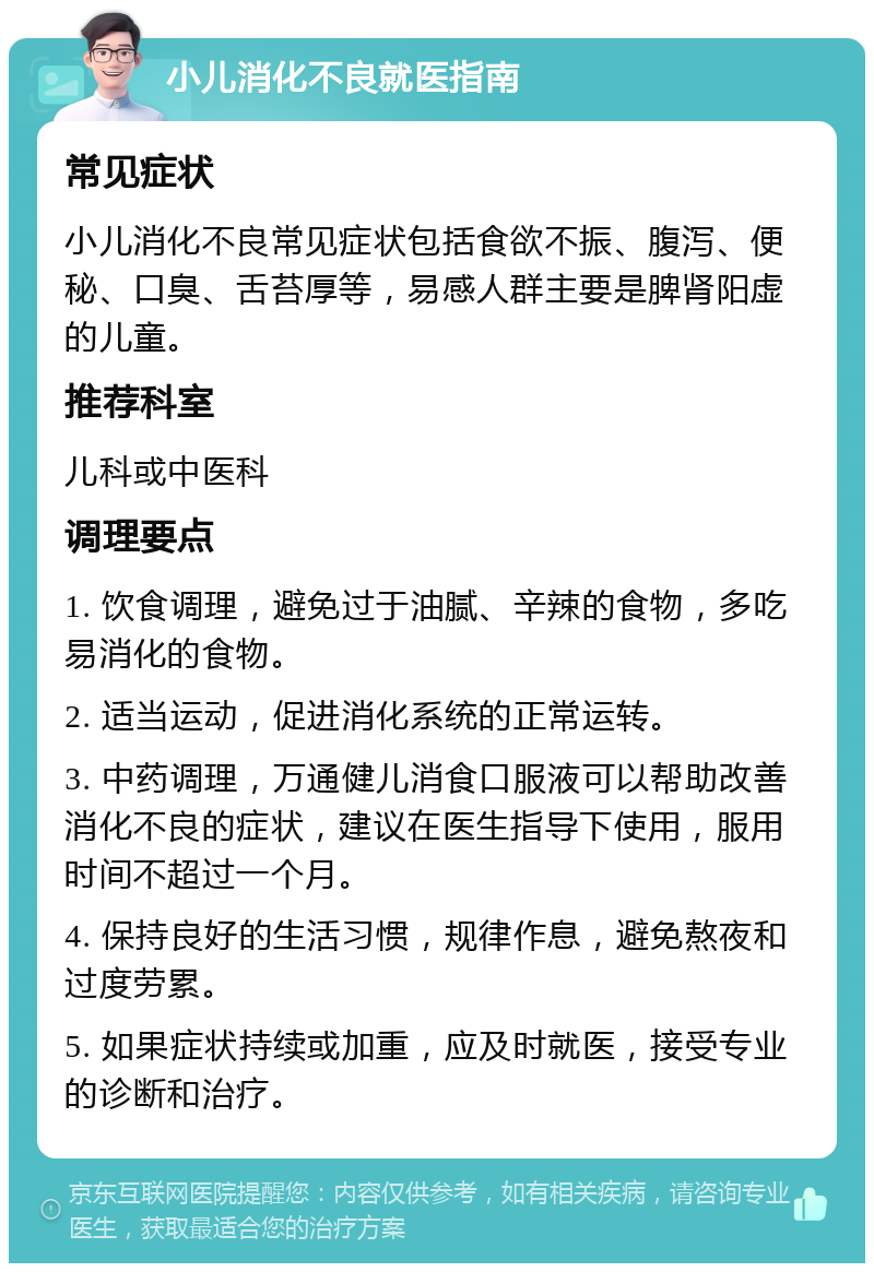 小儿消化不良就医指南 常见症状 小儿消化不良常见症状包括食欲不振、腹泻、便秘、口臭、舌苔厚等，易感人群主要是脾肾阳虚的儿童。 推荐科室 儿科或中医科 调理要点 1. 饮食调理，避免过于油腻、辛辣的食物，多吃易消化的食物。 2. 适当运动，促进消化系统的正常运转。 3. 中药调理，万通健儿消食口服液可以帮助改善消化不良的症状，建议在医生指导下使用，服用时间不超过一个月。 4. 保持良好的生活习惯，规律作息，避免熬夜和过度劳累。 5. 如果症状持续或加重，应及时就医，接受专业的诊断和治疗。